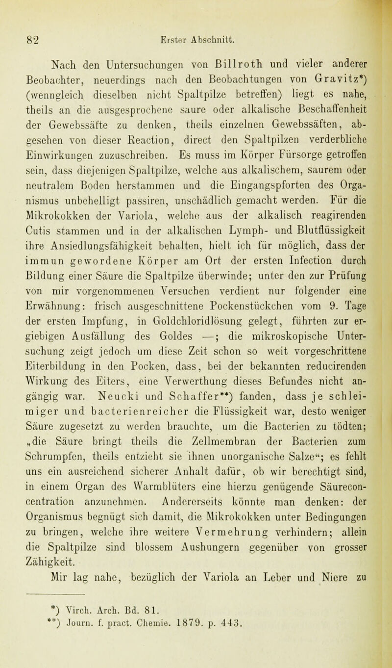 Nach den Untersuchungen von ßillroth und vieler anderer Beobachter, neuerdings nach den Beobachtungen von Gravitz*) (wenngleich dieselben nicht Spaltpilze betreffen) liegt es nahe, theils an die ausgesprochene saure oder alkalische Beschaffenheit der Gewebssäfte zu denken, theils einzelnen Gewebssäften, ab- gesehen von dieser Reaction, direct den Spaltpilzen verderbliche Einwirkungen zuzuschreiben. Es rauss im Körper Fürsorge getroffen sein, dass diejenigen Spaltpilze, welche aus alkalischem, saurem oder neutralem Boden herstammen und die Eingangspforten des Orga- nismus unbehelligt passiren, unschädlich gemacht werden. Für die Mikrokokken der Variola, welche aus der alkalisch reagirenden Cutis stammen und in der alkalischen Lymph- und Blutflüssigkeit ihre Ansiedlungsfähigkeit behalten, hielt ich für möglich, dass der immun gewordene Körper am Ort der ersten Infection durch Bildung einer Säure die Spaltpilze überwinde; unter den zur Prüfung von mir vorgenommenen Versuchen verdient nur folgender eine Erwähnung: frisch ausgeschnittene Pockenstückchen vom 9. Tage der ersten Impfung, in Goldchloridlüsung gelegt, führten zur er- giebigen Ausfällung des Goldes ■—; die mikroskopische Unter- suchung zeigt jedoch um diese Zeit schon so weit vorgeschrittene Eiterbildung in den Pocken, dass, bei der bekannten reducirenden Wirkung des Eiters, eine Verwerthung dieses Befundes nicht an- gängig war. Neucki und Schaffer**) fanden, dass je schlei- miger und bacterienreicher die Flüssigkeit war, desto weniger Säure zugesetzt zu werden brauchte, um die Bacterien zu tödten; „die Säure bringt theils die Zellmembran der Bacterien zum Schrumpfen, theils entzieht sie ihnen unorganische Salze; es fehlt uns ein ausreichend sicherer Anhalt dafür, ob wir berechtigt sind, in einem Organ des Warmblüters eine hierzu genügende Säurecon- centration anzunehmen. Andererseits könnte man denken: der Organismus begnügt sich damit, die Mikrokokken unter Bedingungen zu bringen, welche ihre weitere Vermehrung verhindern; allein die Spaltpilze sind blossem Aushungern gegenüber von grosser Zähigkeit. Mir lag nahe, bezüglich der Variola an Leber und Niere zu *) Virch. Arch. Bd. 81. **) Journ. f. pract. Chemie. 1879. p. 443.