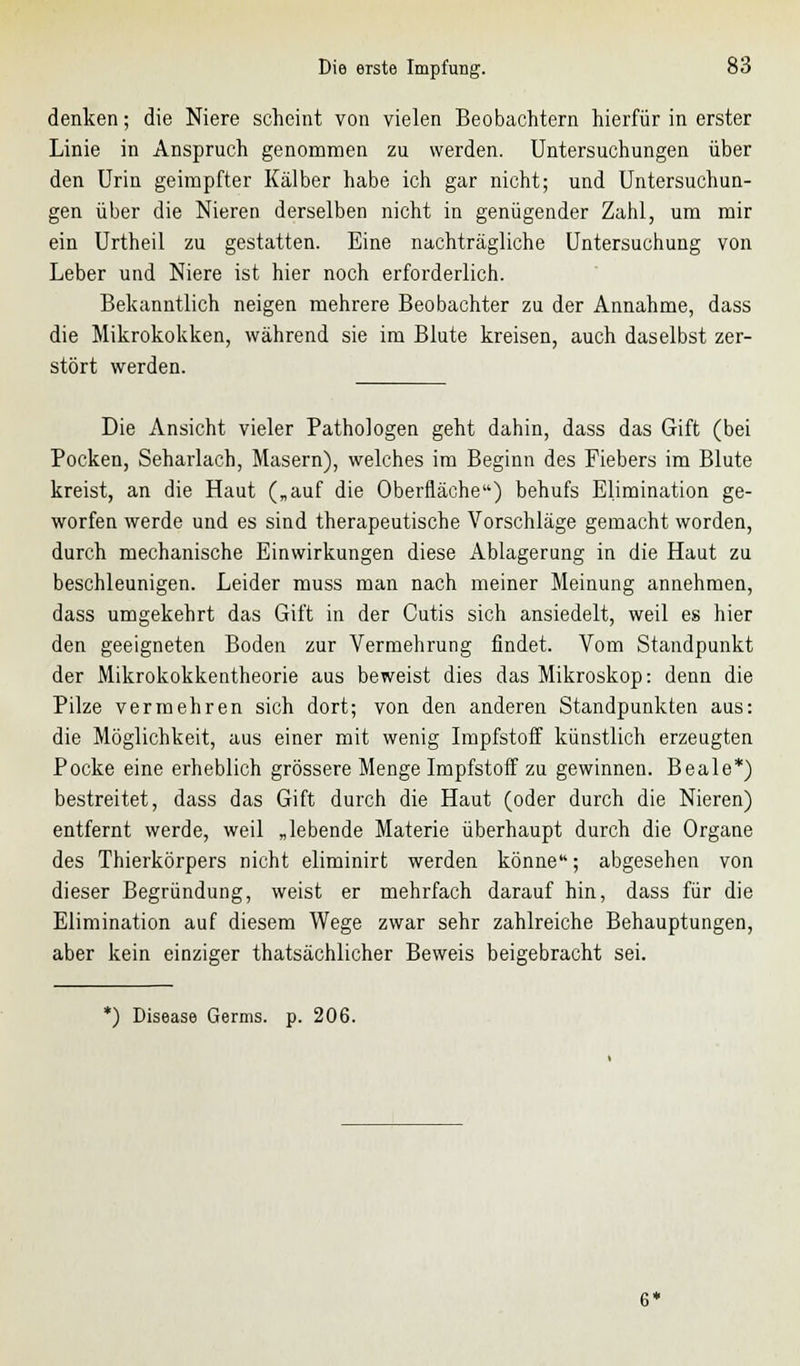 denken; die Niere scheint von vielen Beobachtern hierfür in erster Linie in Anspruch genommen zu werden. Untersuchungen über den Urin geimpfter Kälber habe ich gar nicht; und Untersuchun- gen über die Nieren derselben nicht in genügender Zahl, um mir ein Urtheil zu gestatten. Eine nachträgliche Untersuchung von Leber und Niere ist hier noch erforderlich. Bekanntlich neigen mehrere Beobachter zu der Annahme, dass die Mikrokokken, während sie im Blute kreisen, auch daselbst zer- stört werden. Die Ansicht vieler Pathologen geht dahin, dass das Gift (bei Pocken, Seharlach, Masern), welches im Beginn des Fiebers im Blute kreist, an die Haut („auf die Oberfläche) behufs Elimination ge- worfen werde und es sind therapeutische Vorschläge gemacht worden, durch mechanische Einwirkungen diese Ablagerung in die Haut zu beschleunigen. Leider muss man nach meiner Meinung annehmen, dass umgekehrt das Gift in der Cutis sich ansiedelt, weil es hier den geeigneten Boden zur Vermehrung findet. Vom Standpunkt der Mikrokokkentheorie aus beweist dies das Mikroskop: denn die Pilze vermehren sich dort; von den anderen Standpunkten aus: die Möglichkeit, aus einer mit wenig Impfstoff künstlich erzeugten Pocke eine erheblich grössere Menge Impfstoff zu gewinnen. Beale*) bestreitet, dass das Gift durch die Haut (oder durch die Nieren) entfernt werde, weil „lebende Materie überhaupt durch die Organe des Thierkörpers nicht eliminirt werden könne; abgesehen von dieser Begründung, weist er mehrfach darauf hin, dass für die Elimination auf diesem Wege zwar sehr zahlreiche Behauptungen, aber kein einziger thatsächlicher Beweis beigebracht sei. *) Disease Germs, p. 206.