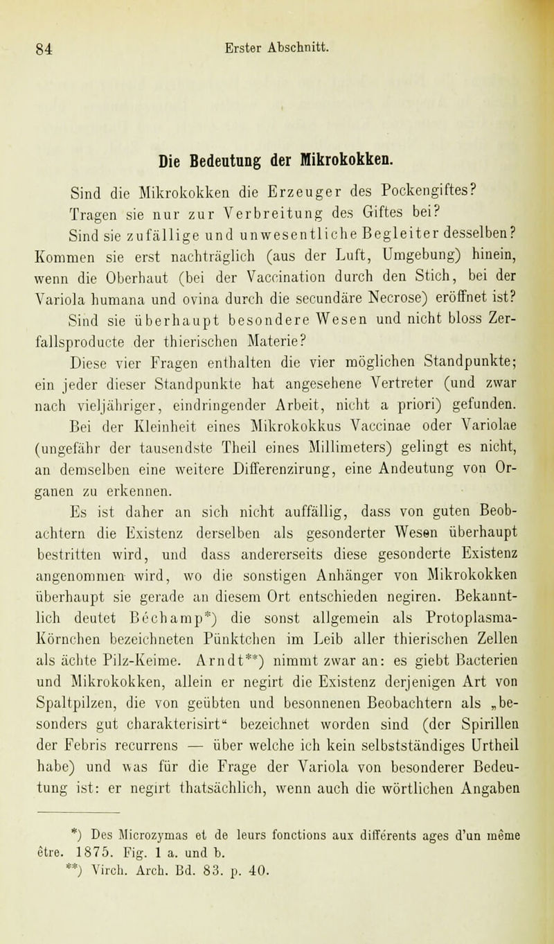 Die Bedeutung der Mikrokokken. Sind die Mikrokokken die Erzeuger des Pockengiftes? Tragen sie nur zur Verbreitung des Giftes bei? Sind sie zufällige und unwesentliche Begleiter desselben? Kommen sie erst nachträglich (aus der Luft, Umgebung) hinein, wenn die Oberhaut (bei der Vaccination durch den Stich, bei der Variola humana und ovina durch die secundäre Necrose) eröffnet ist? Sind sie überhaupt besondere Wesen und nicht bloss Zer- fallsproducte der thierischen Materie? Diese vier Fragen enthalten die vier möglichen Standpunkte; ein jeder dieser Standpunkte hat angesehene Vertreter (und zwar nach vieljähriger, eindringender Arbeit, nicht a priori) gefunden. Bei der Kleinheit eines Mikrokokkus Vaccinae oder Variolae (ungefähr der tausendste Theil eines Millimeters) gelingt es nicht, au demselben eine weitere Differenzirung, eine Andeutung von Or- gauen zu erkennen. Es ist daher an sich nicht auffällig, dass von guten Beob- achtern die Existenz derselben als gesonderter Wesen überhaupt bestritten wird, und dass andererseits diese gesonderte Existenz angenommen wird, wo die sonstigen Anhänger von Mikrokokken überhaupt sie gerade an diesem Ort entschieden negiren. Bekannt- lich deutet Bechamp*) die sonst allgemein als Protoplasma- Körnchen bezeichneten Pünktchen im Leib aller thierischen Zellen als ächte Pilz-Keime. Arndt**) nimmt zwar an: es giebt Bacterien und Mikrokokken, allein er negirt die Existenz derjenigen Art von Spaltpilzen, die von geübten und besonnenen Beobachtern als „be- sonders gut charakterisirt bezeichnet worden sind (der Spirillen der Febris recurrens — über welche ich kein selbstständiges Urtheil habe) und was für die Frage der Variola von besonderer Bedeu- tung ist: er negirt thatsächlich, wenn auch die wörtlichen Angaben *) Des Miorozymas et de leurs fonctions aux diffe'rents ages d'un menie etre. 1875. Fig. 1 a. und t>. **) Viroh. Arch. Bd. 83. p. 40.