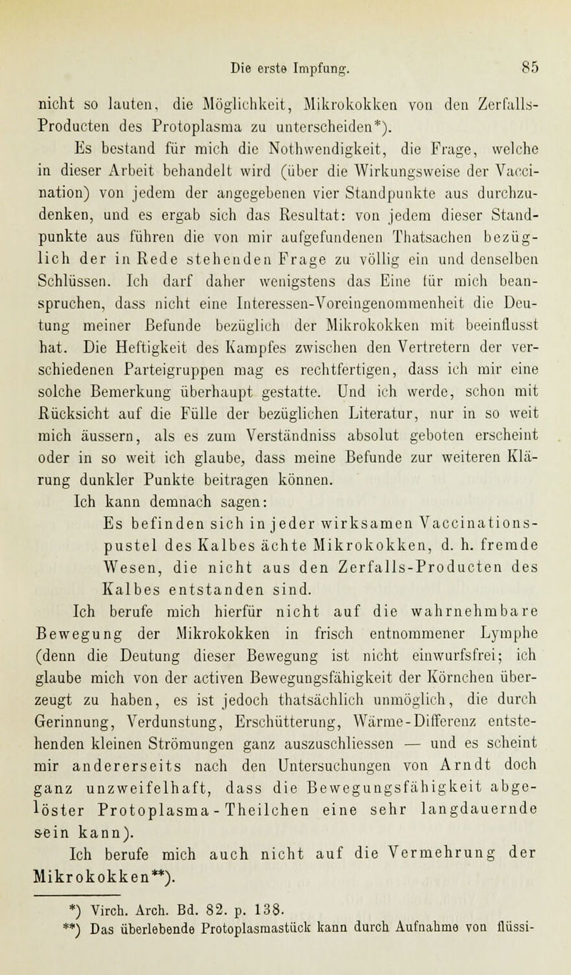 nicht so lauten, die Möglichkeit, Mikrokokken von den Zerfalls- Producten des Protoplasma zu unterscheiden*). Es bestand für mich die Notwendigkeit, die Frage, welche in dieser Arbeit bebandelt wird (über die Wirkungsweise der Vacci- nation) von jedem der angegebenen vier Standpunkte aus durchzu- denken, und es ergab sich das Resultat: von jedem dieser Stand- punkte aus führen die von mir aufgefundenen Thatsachen bezüg- lich der in Rede stehenden Frage zu völlig ein und denselben Schlüssen. Ich darf daher wenigstens das Eine für mich bean- spruchen, dass nicht eine Interessen-Voreingenommenheit die Deu- tung meiner Befunde bezüglich der Mikrokokken mit beeinflusst hat. Die Heftigkeit des Kampfes zwischen den Vertretern der ver- schiedenen Parteigruppen mag es rechtfertigen, dass ich mir eine solche Bemerkung überhaupt gestatte. Und ich werde, schon mit Rücksicht auf die Fülle der bezüglichen Literatur, nur in so weit mich äussern, als es zum Verständniss absolut geboten erscheint oder in so weit ich glaube, dass meine Befunde zur weiteren Klä- rung dunkler Punkte beitragen können. Ich kann demnach sagen: Es befinden sich in jeder wirksamen Vaccinations- pustel des Kalbes ächte Mikrokokken, d. h. fremde Wesen, die nicht aus den Zerfalls-Producten des Kalbes entstanden sind. Ich berufe mich hierfür nicht auf die wahrnehmbare Bewegung der Mikrokokken in frisch entnommener Lymphe (denn die Deutung dieser Bewegung ist nicht einwurfsfrei; ich glaube mich von der activen Bewegungsfähigkeit der Körnchen über- zeugt zu haben, es ist jedoch thatsächlich unmöglich, die durch Gerinnung, Verdunstung, Erschütterung, Wärme-Differenz entste- henden kleinen Strömungen ganz auszuschliessen — und es scheint mir andererseits nach den Untersuchungen von Arndt doch ganz unzweifelhaft, dass die Bewegungsfähigkeit abge- löster Protoplasma - Theilchen eine sehr langdauernde s-ein kann). Ich berufe mich auch nicht auf die Vermehrung der Mikrokokken**). *) Viren. Arch. Bd. 82. p. 138. *) Das überlebende Protoplasraastück kann durch Aufnahme von fliissi-