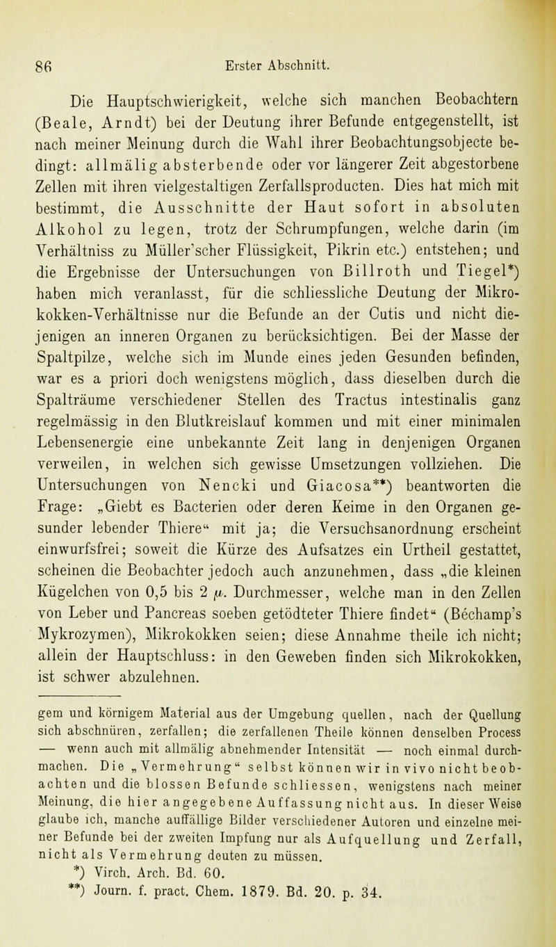 Die Hauptschwierigkeit, welche sich manchen Beobachtern (Beale, Arndt) bei der Deutung ihrer Befunde entgegenstellt, ist nach meiner Meinung durch die Wahl ihrer Beobachtungsobjecte be- dingt: allmälig absterbende oder vor längerer Zeit abgestorbene Zellen mit ihren vielgestaltigen Zerfallsproducten. Dies hat mich mit bestimmt, die Ausschnitte der Haut sofort in absoluten Alkohol zu legen, trotz der Schrumpfungen, welche darin (im Verhältniss zu Müller'scher Flüssigkeit, Pikrin etc.) entstehen; und die Ergebnisse der Untersuchungen von Billroth und Tiegel*) haben mich veranlasst, für die schliessliche Deutung der Mikro- kokken-Verhältnisse nur die Befunde an der Cutis und nicht die- jenigen an inneren Organen zu berücksichtigen. Bei der Masse der Spaltpilze, welche sich im Munde eines jeden Gesunden befinden, war es a priori doch wenigstens möglich, dass dieselben durch die Spalträume verschiedener Stellen des Tractus intestinalis ganz regelmässig in den Blutkreislauf kommen und mit einer minimalen Lebensenergie eine unbekannte Zeit lang in denjenigen Organen verweilen, in welchen sich gewisse Umsetzungen vollziehen. Die Untersuchungen von Nencki und Giacosa**) beantworten die Frage: „Giebt es Bacterien oder deren Keime in den Organen ge- sunder lebender Thiere mit ja; die Versuchsanordnung erscheint einwurfsfrei; soweit die Kürze des Aufsatzes ein Urtheil gestattet, scheinen die Beobachter jedoch auch anzunehmen, dass „die kleinen Kügelchen von 0,5 bis 2 fi, Durchmesser, welche man in den Zellen von Leber und Pancreas soeben getödteter Thiere findet (Bechamp's Mykrozymen), Mikrokokken seien; diese Annahme theile ich nicht; allein der Hauptschluss: in den Geweben finden sich Mikrokokken, ist schwer abzulehnen. gern und körnigem Material aus der Umgebung quellen, nach der Quellung sich abschnüren, zerfallen; die zerfallenen Theile können denselben Process — wenn auch mit allmälig abnehmender Intensität — noch einmal durch- machen. Die „Vermehrung selbst können wir in vivo nicht beob- achten und die blossen Befunde schliessen, wenigstens nach meiner Meinung, die hier angegebene Auffassung nicht aus. In dieser Weise glaube ich, manche auffällige Bilder verschiedener Autoren und einzelne mei- ner Befunde bei der zweiten Impfung nur als Aufquellung und Zerfall, nicht als Vermehrung deuten zu müssen. *) Virch. Arch. Bd. 60. **) Journ. f. pract. Chem. 1879. Bd. 20. p. 34.