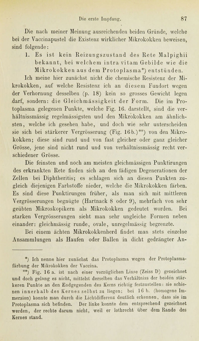 Die nach meiner Meinung ausreichenden beiden Gründe, welche bei der Vaccinapustel die Existenz wirklicher Mikrokokken beweisen, sind folgende: 1. Es ist kein Reizungszustand des Rete Malpighii bekannt, bei welchem intra vitam Gebilde wie die Mikrokokken aus dem Protoplasma*) entstünden. Ich meine hier zunächst nicht die chemische Resistenz der Mi- krokokken, auf welche Resistenz ich an diesem Fundort wegen der Verhornung desselben (p. 18) kein so grosses Gewicht legen darf, sondern: die Gleichmässigkeit der Form. Die im Pro- toplasma gelegenen Punkte, welche Fig. 16. darstellt, sind die ver- hältnissmässig regelmässigsten und den Mikrokokken am ähnlich- sten, welche ich gesehen habe, und doch wie sehr unterscheiden sie sich bei stärkerer Vergrösserung (Fig. 16b.)**) von den Mikro- kokken; diese sind rund und von fast gleicher oder ganz gleicher Grösse, jene sind nicht rund und von verhältnissmässig recht ver- schiedener Grösse. Die feinsten und noch am meisten gleichmässigen Punktirungen des erkrankten Rete finden sich an den fädigen Degenerationen der Zellen bei Diphtheritis; es schlagen sich an diesen Punkten zu- gleich diejenigen Farbstoffe nieder, welche die Mikrokokken färben. Es sind diese Punktirungen früher, als man sich mit mittleren Vergrösserungen begnügte (Hartnack 8 oder 9), mehrfach von sehr geübten Mikroskopikern als Mikrokokken gedeutet worden. Bei starken Vergrösserungen sieht man sehr ungleiche Formen neben einander: gleichmässig runde, ovale, unregelmässig begrenzte. Bei einem ächten Mikrokokkenherd findet man stets einzelne Ansammlungen als Haufen oder Ballen in dicht gedrängter An- *) Ich nenne hier zunächst das Protoplasma wegen der Protoplasma- färbung der Mikrokokken der Vaccina. **) Fig. 16 a. ist nach einer vorzüglichen Linse (Zeiss ü) gezeichnet und doch gelang es nicht, mittelst derselben das Verhältniss der beiden stär- keren Punkte an den Endgegenden des Kerns richtig festzustellen: sie schie- nen innerhalb des Kernes selbst zu liegen; bei 16 b. (homogene Im- mersion) konnte man durch die Lichtdifferenz deutlich erkennen, dass sie im Protoplasma sich befinden. Der linke konnte dem entsprechend gezeichnet werden, der rechte darum nicht, weil er lothrecht über dem Rande des Kernes stand.