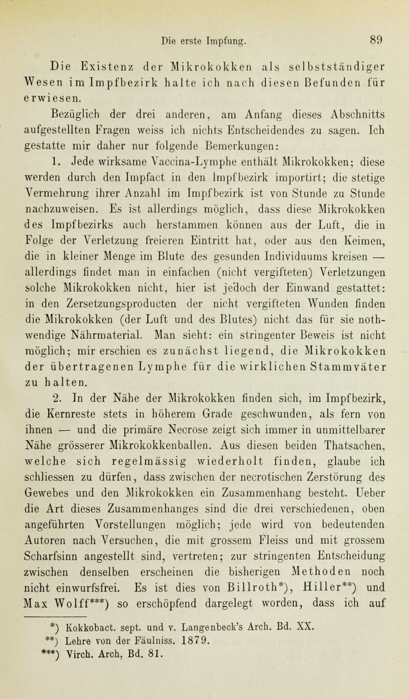 Die Existenz der Mikrokokken als selbstständiger Wesen im Impfbezirk halte ich nach diesen Befunden für erwiesen. Bezüglich der drei anderen, am Anfang dieses Abschnitts aufgestellten Fragen weiss ich nichts Entscheidendes zu sagen. Ich gestatte mir daher nur folgende Bemerkungen: 1. Jede wirksame Vaccina-Lymphe enthält Mikrokokken; diese werden durch den Impfact in den Impf bezirk importirt; die stetige Vermehrung ihrer Anzahl im Impf bezirk ist von Stunde zu Stunde nachzuweisen. Es ist allerdings möglich, dass diese Mikrokokken des Impfbezirks auch herstammen können aus der Luft, die in Folge der Verletzung freieren Eintritt hat, oder aus den Keimen, die in kleiner Menge im Blute des gesunden Individuums kreisen — allerdings findet man in einfachen (nicht vergifteten) Verletzungen solche Mikrokokken nicht, hier ist jedoch der Einwand gestattet: in den Zersetzungsproducten der nicht vergifteten Wunden finden die Mikrokokken (der Luft und des Blutes) nicht das für sie noth- wendige Nährmaterial. Man sieht: ein stringenter Beweis ist nicht möglich; mir erschien es zunächst liegend, die Mikrokokken der übertragenen Lymphe für die wirklichen Stammväter zu halten. 2. In der Nähe der Mikrokokken finden sich, im Impf bezirk, die Kernreste stets in höherem Grade geschwunden, als fern von ihnen — und die primäre Necrose zeigt sich immer in unmittelbarer Nähe grösserer Mikrokokkenballen. Aus diesen beiden Thatsachen, welche sich regelmässig wiederholt finden, glaube ich schliessen zu dürfen, dass zwischen der necrotischen Zerstörung des Gewebes und den Mikrokokken ein Zusammenhang besteht. Ueber die Art dieses Zusammenhanges sind die drei verschiedenen, oben angeführten Vorstellungen möglich; jede wird von bedeutenden Autoren nach Versuchen, die mit grossem Fleiss und mit grossem Scharfsinn angestellt sind, vertreten; zur stringenten Entscheidung zwischen denselben erscheinen die bisherigen Methoden noch nicht einwurfsfrei. Es ist dies von Billroth*), Hill er**) und Max Wolff***) so erschöpfend dargelegt worden, dass ich auf *) Kokkobact. sept. und v. Lange nbeck's Arch. Bd. XX. **) Lehre von der Fäulniss. 1879. ***) Viren. Arch, Bd. 81.