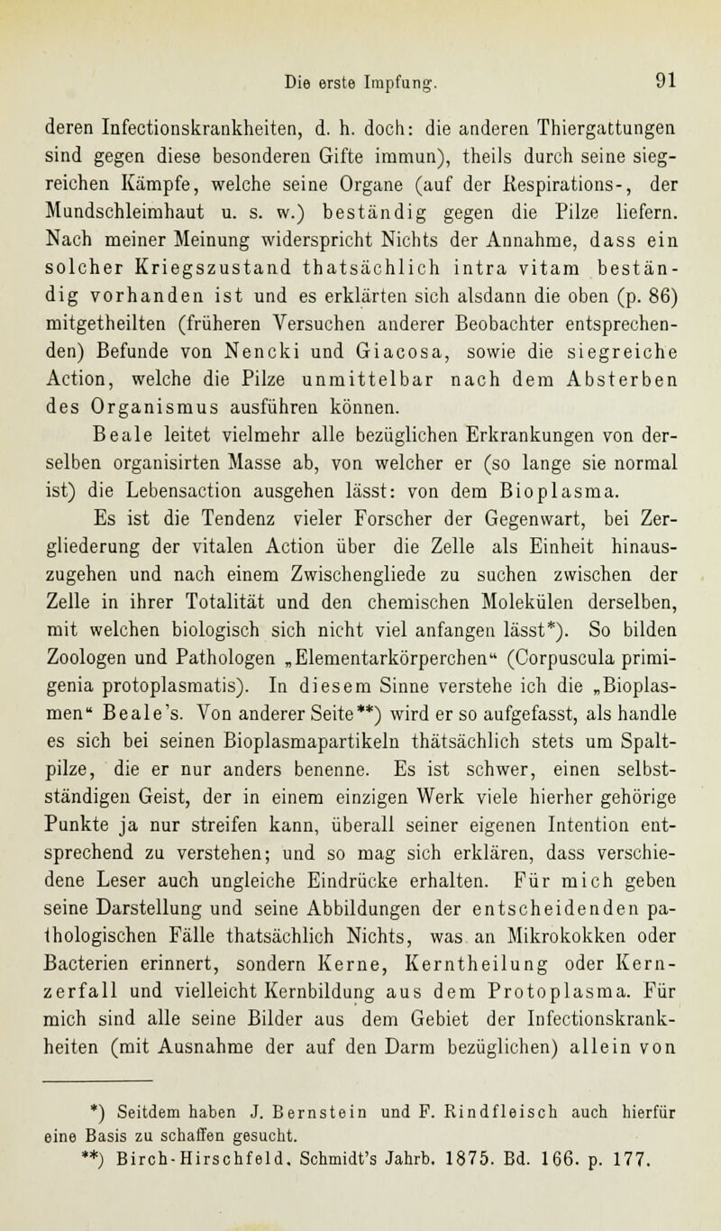 deren Infectionskrankheiten, d. h. doch: die anderen Thiergattungen sind gegen diese besonderen Gifte immun), theils durch seine sieg- reichen Kämpfe, welche seine Organe (auf der Respirations-, der Mundschleimhaut u. s. w.) beständig gegen die Pilze liefern. Nach meiner Meinung widerspricht Nichts der Annahme, dass ein solcher Kriegszustand thatsächlich intra vitam bestän- dig vorhanden ist und es erklärten sich alsdann die oben (p. 86) mitgetheilten (früheren Versuchen anderer Beobachter entsprechen- den) Befunde von Nencki und Giacosa, sowie die siegreiche Action, welche die Pilze unmittelbar nach dem Absterben des Organismus ausführen können. Beale leitet vielmehr alle bezüglichen Erkrankungen von der- selben organisirten Masse ab, von welcher er (so lange sie normal ist) die Lebensaction ausgehen lässt: von dem Bioplasma. Es ist die Tendenz vieler Forscher der Gegenwart, bei Zer- gliederung der vitalen Action über die Zelle als Einheit hinaus- zugehen und nach einem Zwischengliede zu suchen zwischen der Zelle in ihrer Totalität und den chemischen Molekülen derselben, mit welchen biologisch sich nicht viel anfangen lässt*). So bilden Zoologen und Pathologen „Elementarkörperchen (Corpuscula primi- genia protoplasmatis). In diesem Sinne verstehe ich die „Bioplas- men Beale's. Von anderer Seite**) wird er so aufgefasst, als handle es sich bei seinen Bioplasmapartikeln thatsächlich stets um Spalt- pilze, die er nur anders benenne. Es ist schwer, einen selbst- ständigen Geist, der in einem einzigen Werk viele hierher gehörige Punkte ja nur streifen kann, überall seiner eigenen Intention ent- sprechend zu verstehen; und so mag sich erklären, dass verschie- dene Leser auch ungleiche Eindrücke erhalten. Für mich geben seine Darstellung und seine Abbildungen der entscheidenden pa- thologischen Fälle thatsächlich Nichts, was an Mikrokokken oder Bacterien erinnert, sondern Kerne, Kerntheilung oder Kern- zerfall und vielleicht Kernbildung aus dem Protoplasma. Für mich sind alle seine Bilder aus dem Gebiet der Infectionskrank- heiten (mit Ausnahme der auf den Darm bezüglichen) allein von *) Seitdem haben J. Bernstein und F. Rindfleisch auch hierfür eine Basis zu schaffen gesucht. **) Birch-Hirschfeld. Schmidt's Jahrb. 1875. Bd. 166. p. 177.