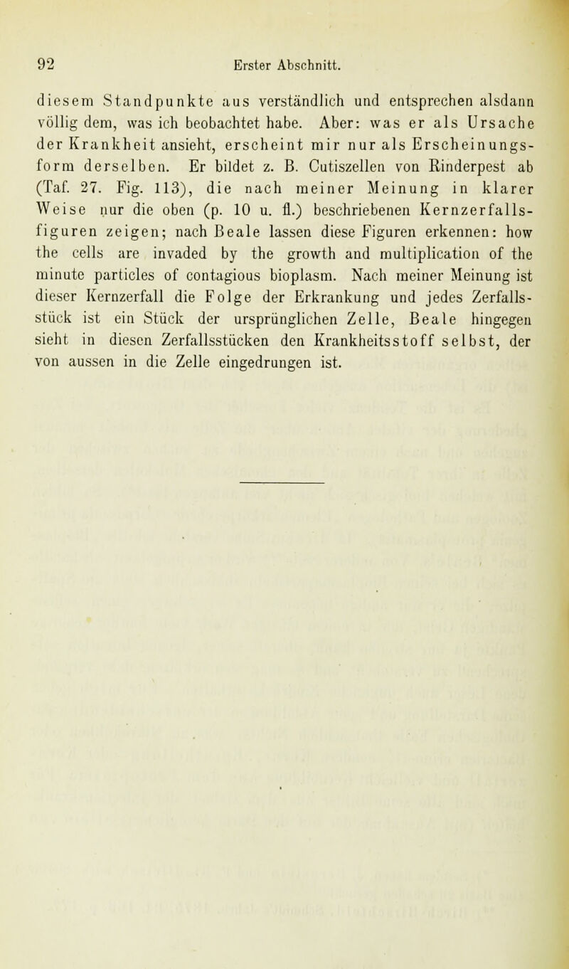 diesem Standpunkte aus verständlich und entsprechen alsdann völlig dem, was ich beobachtet habe. Aber: was er als Ursache der Krankheit ansieht, erscheint mir nur als Erscheinungs- form derselben. Er bildet z. B. Cutiszellen von Rinderpest ab (Taf. 27. Fig. 113), die nach meiner Meinung in klarer Weise nur die oben (p. 10 u. fl.) beschriebenen Kernzerfalls- figuren zeigen; nach Beale lassen diese Figuren erkennen: how the cells are invaded by the growth and multiplication of the minute particles of contagious bioplasm. Nach meiner Meinung ist dieser Kernzerfall die Folge der Erkrankung und jedes Zerfalls- stück ist ein Stück der ursprünglichen Zelle, Beale hingegen sieht in diesen Zerfallsstücken den Krankheitsstoff selbst, der von aussen in die Zelle eingedrungen ist.