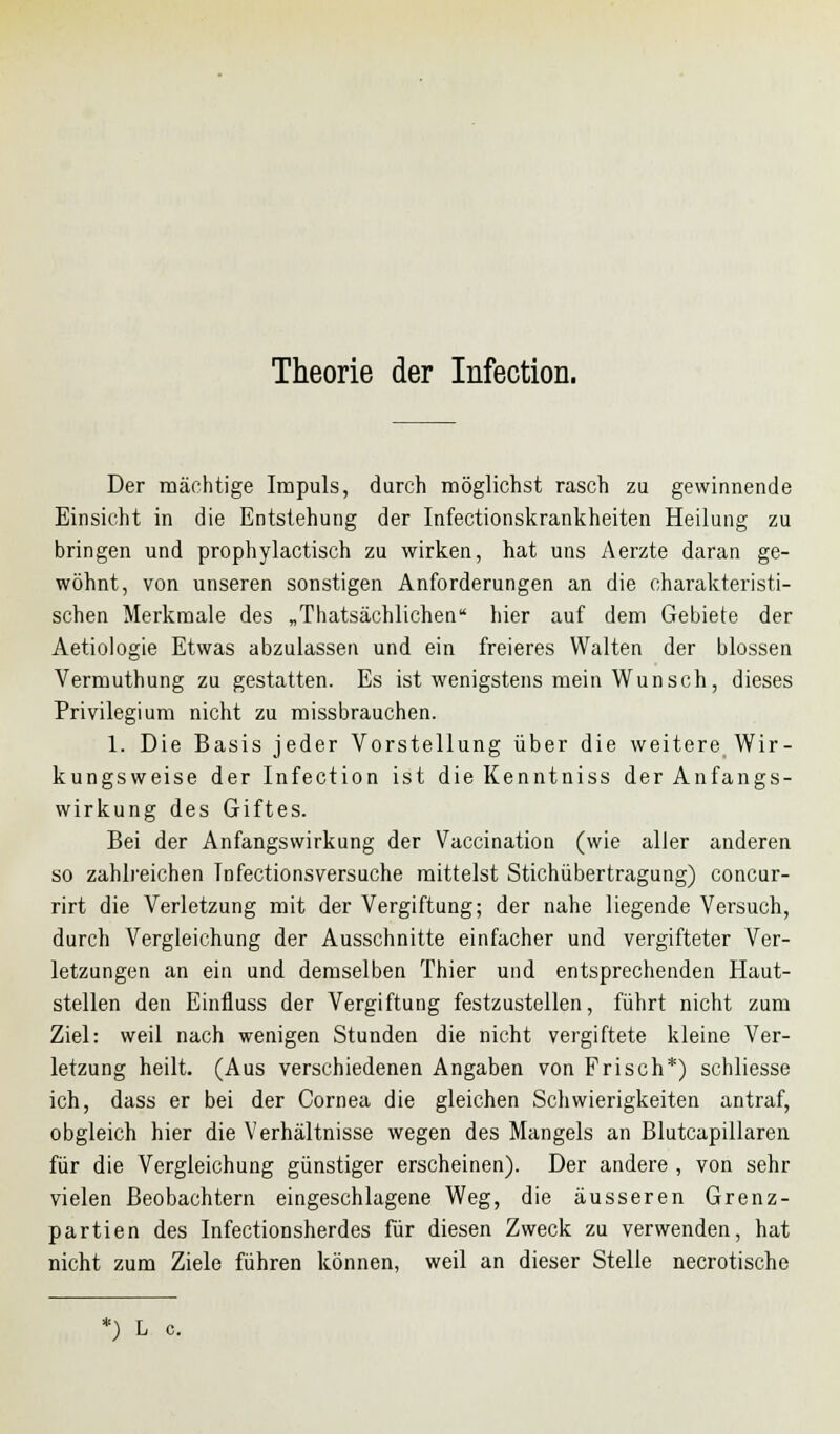 Theorie der Infection. Der mächtige Impuls, durch möglichst rasch zu gewinnende Einsicht in die Entstehung der Infectionskrankheiten Heilung zu bringen und prophylactisch zu wirken, hat uns Aerzte daran ge- wöhnt, von unseren sonstigen Anforderungen an die charakteristi- schen Merkmale des „Thatsächlichen hier auf dem Gebiete der Aetiologie Etwas abzulassen und ein freieres Walten der blossen Vermuthung zu gestatten. Es ist wenigstens mein Wunsch, dieses Privilegium nicht zu missbrauchen. 1. Die Basis jeder Vorstellung über die weitere Wir- kungsweise der Infection ist die Kenntniss der Anfangs- wirkung des Giftes. Bei der Anfangswirkung der Vaccination (wie aller anderen so zahlreichen Infectionsversuche mittelst Stichübertragung) concur- rirt die Verletzung mit der Vergiftung; der nahe liegende Versuch, durch Vergleichung der Ausschnitte einfacher und vergifteter Ver- letzungen an ein und demselben Thier und entsprechenden Haut- stellen den Einfluss der Vergiftung festzustellen, führt nicht zum Ziel: weil nach wenigen Stunden die nicht vergiftete kleine Ver- letzung heilt. (Aus verschiedenen Angaben von Frisch*) schliesse ich, dass er bei der Cornea die gleichen Schwierigkeiten antraf, obgleich hier die Verhältnisse wegen des Mangels an Blutcapillaren für die Vergleichung günstiger erscheinen). Der andere , von sehr vielen Beobachtern eingeschlagene Weg, die äusseren Grenz- partien des Infectionsherdes für diesen Zweck zu verwenden, hat nicht zum Ziele führen können, weil an dieser Stelle necrotische *) L c