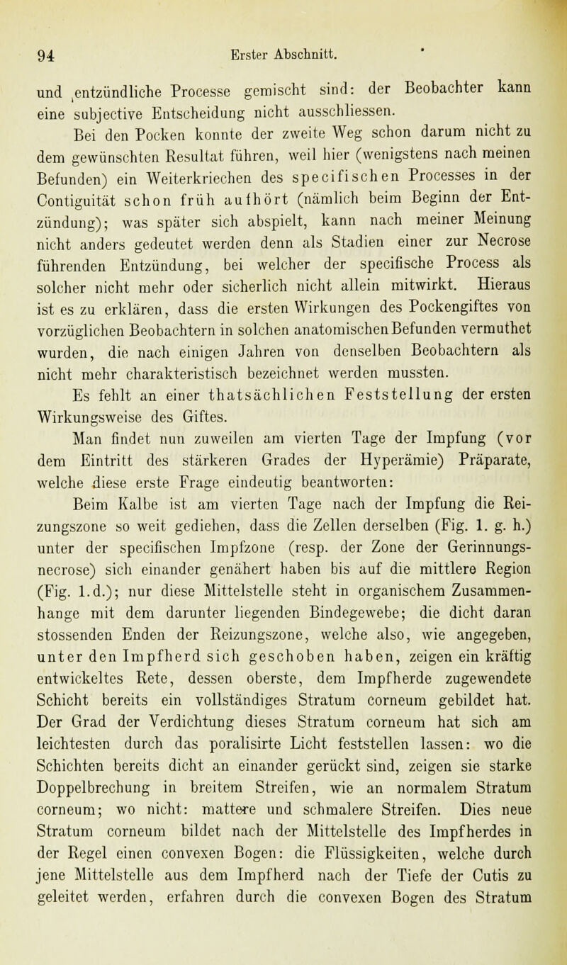 und entzündliche Processe gemischt sind: der Beobachter kann eine subjective Entscheidung nicht ausschliessen. Bei den Pocken konnte der zweite Weg schon darum nicht zu dem gewünschten Resultat führen, weil hier (wenigstens nach meinen Befunden) ein Weiterkriechen des specifischen Processes in der Contiguität schon früh aufhört (nämlich beim Beginn der Ent- zündung); was später sich abspielt, kann nach meiner Meinung nicht anders gedeutet werden denn als Stadien einer zur Necrose führenden Entzündung, bei welcher der specifische Process als solcher nicht mehr oder sicherlich nicht allein mitwirkt. Hieraus ist es zu erklären, dass die ersten Wirkungen des Pockengiftes von vorzüglichen Beobachtern in solchen anatomischen Befunden vermuthet wurden, die nach einigen Jahren von denselben Beobachtern als nicht mehr charakteristisch bezeichnet werden mussten. Es fehlt an einer thatsächlichen Feststellung der ersten Wirkungsweise des Giftes. Man findet nun zuweilen am vierten Tage der Impfung (vor dem Eintritt des stärkeren Grades der Hyperämie) Präparate, welche diese erste Frage eindeutig beantworten: Beim Kalbe ist am vierten Tage nach der Impfung die Rei- zungszone so weit gediehen, dass die Zellen derselben (Fig. 1. g. h.) unter der specifischen Impfzone (resp. der Zone der Gerinnungs- necrose) sich einander genähert haben bis auf die mittlere Region (Fig. l.d.); nur diese Mittelstelle steht in organischem Zusammen- hange mit dem darunter liegenden Bindegewebe; die dicht daran stossenden Enden der Reizungszone, welche also, wie angegeben, unter den Impfherd sich geschoben haben, zeigen ein kräftig entwickeltes Rete, dessen oberste, dem Impfherde zugewendete Schicht bereits ein vollständiges Stratum corneum gebildet hat. Der Grad der Verdichtung dieses Stratum corneum hat sich am leichtesten durch das poralisirte Licht feststellen lassen: wo die Schichten bereits dicht an einander gerückt sind, zeigen sie starke Doppelbrechung in breitem Streifen, wie an normalem Stratum corneum; wo nicht: mattere und schmalere Streifen. Dies neue Stratum corneum bildet nach der Mittelstelle des Impfherdes in der Regel einen convexen Bogen: die Flüssigkeiten, welche durch jene Mittelstelle aus dem Impfherd nach der Tiefe der Cutis zu geleitet werden, erfahren durch die convexen Bogen des Stratum
