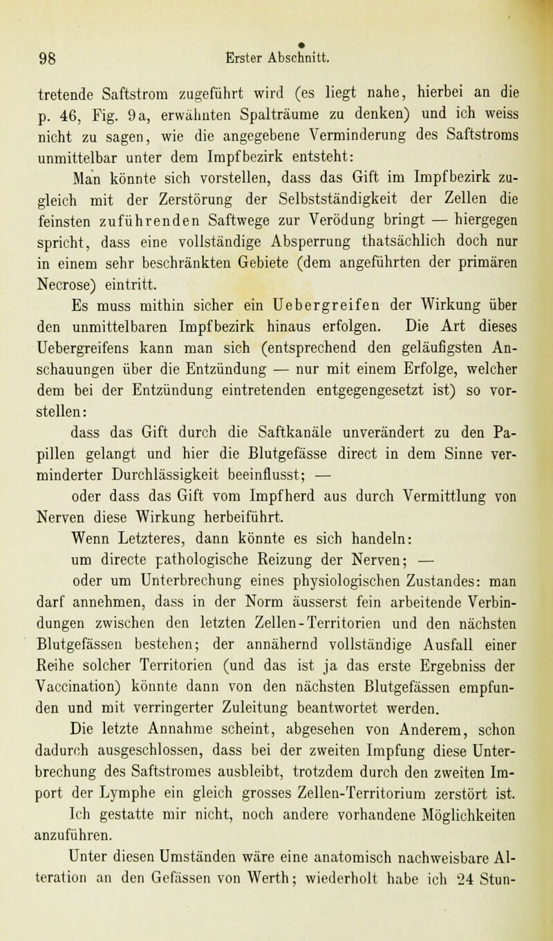 tretende Saftstrom zugeführt wird (es liegt nahe, hierbei an die p. 46, Fig. 9 a, erwähnten Spalträume zu denken) und ich weiss nicht zu sagen, wie die angegebene Verminderung des Saftstroms unmittelbar unter dem Impf bezirk entsteht: Man könnte sich vorstellen, dass das Gift im Impfbezirk zu- gleich mit der Zerstörung der Selbstständigkeit der Zellen die feinsten zuführenden Saftwege zur Verödung bringt — hiergegen spricht, dass eine vollständige Absperrung thatsächlich doch nur in einem sehr beschränkten Gebiete (dem angeführten der primären Necrose) eintritt. Es muss mithin sicher ein Uebergreifen der Wirkung über den unmittelbaren Impfbezirk hinaus erfolgen. Die Art dieses Uebergreifens kann man sich (entsprechend den geläufigsten An- schauungen über die Entzündung — nur mit einem Erfolge, welcher dem bei der Entzündung eintretenden entgegengesetzt ist) so vor- stellen: dass das Gift durch die Saftkanäle unverändert zu den Pa- pillen gelangt und hier die Blutgefässe direct in dem Sinne ver- minderter Durchlässigkeit beeinflusst; — oder dass das Gift vom Impfherd aus durch Vermittlung von Nerven diese Wirkung herbeiführt. Wenn Letzteres, dann könnte es sich handeln: um directe pathologische Reizung der Nerven; — oder um Unterbrechung eines physiologischen Zustandes: man darf annehmen, dass in der Norm äusserst fein arbeitende Verbin- dungen zwischen den letzten Zellen-Territorien und den nächsten Blutgefässen bestehen; der annähernd vollständige Ausfall einer Reihe solcher Territorien (und das ist ja das erste Ergebniss der Vaccination) könnte dann von den nächsten Blutgefässen empfun- den und mit verringerter Zuleitung beantwortet werden. Die letzte Annahme scheint, abgesehen von Anderem, schon dadurch ausgeschlossen, dass bei der zweiten Impfung diese Unter- brechung des Saftstromes ausbleibt, trotzdem durch den zweiten Im- port der Lymphe ein gleich grosses Zellen-Territorium zerstört ist. Ich gestatte mir nicht, noch andere vorhandene Möglichkeiten anzuführen. Unter diesen Umständen wäre eine anatomisch nachweisbare Al- teration an den Gefässen von Werth; wiederholt habe ich 24 Stun-
