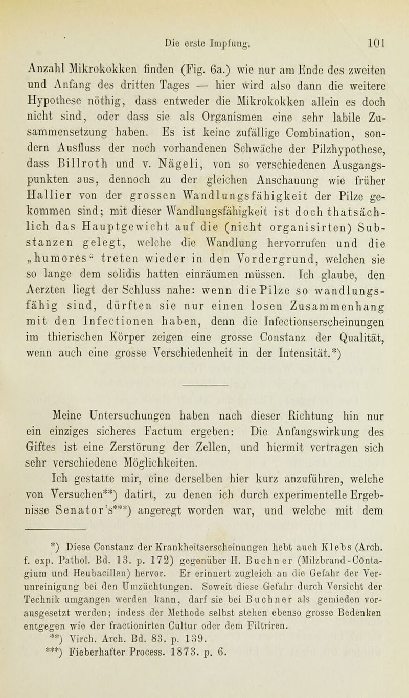 Anzahl Mikrokokken finden (Fig. 6a.) wie nur am Ende des zweiten und Anfang des dritten Tages — hier wird also dann die weitere Hypothese nöthig, dass entweder die Mikrokokken allein es doch nicht sind, oder dass sie als Organismen eine sehr labile Zu- sammensetzung haben. Es ist keine zufällige Combination, son- dern Ausfluss der noch vorhandenen Schwäche der Pilzhypothese, dass Billroth und v. Nägeli, von so verschiedenen Ausgangs- punkten aus, dennoch zu der gleichen Anschauung wie früher Hallier von der grossen Wandlungsfähigkeit der Pilze ge- kommen sind; mit dieser Wandlungsfähigkeit ist doch thatsäch- lich das Hauptgewicht auf die (nicht organisirten) Sub- stanzen gelegt, welche die Wandlung hervorrufen und die „humores treten wieder in den Vordergrund, welchen sie so lange dem solidis hatten einräumen müssen. Ich glaube, den Aerzten liegt der Schluss nahe: wenn die Pilze so wandlungs- fähig sind, dürften sie nur einen losen Zusammenhang mit den Infectionen haben, denn die Infcctionserscheinungen im thierischen Körper zeigen eine grosse Constanz der Qualität, wenn auch eine grosse Verschiedenheit in der Intensität.*) Meine Untersuchungen haben nach dieser Richtung hin nur ein einziges sicheres Factum ergeben: Die Anfangswirkung des Giftes ist eine Zerstörung der Zellen, und hiermit vertragen sich sehr verschiedene Möglichkeiten. Ich gestatte mir, eine derselben hier kurz anzuführen, welche von Versuchen**) datirt, zu denen ich durch experimentelle Ergeb- nisse Senator's***) angeregt worden war, und welche mit dem *) Diese Constanz der Krankheitserscheinungen hebt auch Klebs (Arch. f. exp. Pathol. Bd. 13. p. 172) gegenüber H. Buchner (Milzbrand-Conta- giura und Heubacillen) hervor. Er erinnert zugleich an die Gefahr der Ver- unreinigung bei den Unizüchtungen. Soweit diese Gefahr durch Vorsicht der Technik umgangen werden kann, darf sie bei Buchner als gemieden vor- ausgesetzt werden; indess der Methode selbst stehen ebenso grosse Bedenken entgegen wie der fractionirten Cultur oder dem Filtriren. **) Virch. Arch. Bd. 83. p. 139. ***) Fieberhafter Process. 1873. p. 6.