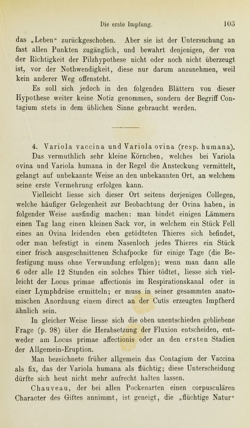 das „Leben zurückgeschoben. Aber sie ist der Untersuchung an fast allen Punkten zugänglich, und bewahrt denjenigen, der von der Richtigkeit der Pilzhypothese nicht oder noch nicht überzeugt ist, vor der Nothwendigkeit, diese nur darum anzunehmen, weil kein anderer Weg offensteht. Es soll sich jedoch in den folgenden Blättern von dieser Hypothese weiter keine Notiz genommen, sondern der Begriff Con- tagium stets in dem üblichen Sinne gebraucht werden. 4. Variola vaccina und Variola ovina (resp. humana). Das vermuthlich sehr kleine Körnchen, welches bei Variola ovina und Variola humana in der Regel die Ansteckung vermittelt, gelangt auf unbekannte Weise an den unbekannten Ort, an welchem seine erste Vermehrung erfolgen kann. Vielleicht liesse sich dieser Ort seitens derjenigen Collegen, welche häufiger Gelegenheit zur Beobachtung der Ovina haben, in folgender Weise ausfindig machen: man bindet einigen Lämmern einen Tag lang einen kleinen Sack vor, in welchem ein Stück Fell eines an Ovina leidenden eben getödteten Thieres sich befindet, oder man befestigt in einem Nasenloch jedes Thieres ein Stück einer frisch ausgeschnittenen Schafpocke für einige Tage (die Be- festigung muss ohne Verwundung erfolgen); wenn man dann alle 6 oder alle 12 Stunden ein solches Thier tödtet, liesse sich viel- leicht der Locus primae affectionis im Respirationskanal oder in einer Lymphdrüse ermitteln; er muss in seiner gesammten anato- mischen Anordnung einem direct an der Cutis erzeugten Impfherd ähnlich sein. In gleicher Weise liesse sich die oben unentschieden gebliebene Frage (p. 98) über die Herabsetzung der Fluxion entscheiden, ent- weder am Locus primae affectionis oder an den ersten Stadien der Allgemein-Eruption. Man bezeichnete früher allgemein das Contagium der Vaccina als fix, das der Variola humana als flüchtig; diese Unterscheidung dürfte sich heut nicht mehr aufrecht halten lassen. Chauveau, der bei allen Pockenarten einen corpusculären Character des Giftes annimmt, ist geneigt, die „flüchtige Natur