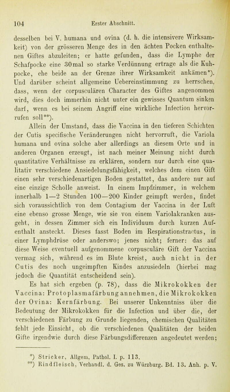 desselben bei V. humana und ovina (d. h. die intensivere Wirksam- keit) von der grösseren Menge des in den ächten Pocken enthalte- nen Giftes abzuleiten; er hatte gefunden, dass die Lymphe der Schafpocke eine 30mal so starke Verdünnung ertrage als die Kuh- pocke, ehe beide an der Grenze ihrer Wirksamkeit ankämen*). Und darüber scheint allgemeine Uebereinstimmung zu herrschen, dass, wenn der corpusculären Character des Giftes angenommen wird, dies doch immerhin nicht unter ein gewisses Quantum sinken darf, wenn es bei seinem Angriff eine wirkliche Infection hervor- rufen soll**). Allein der Umstand, dass die Vaccina in den tieferen Schichten der Cutis speeifische Veränderungen nicht hervorruft, die Variola humana und ovina solche aber allerdings an diesem Orte und in anderen Organen erzeugt, ist nach meiner Meinung nicht durch quantitative Verhältnisse zu erklären, sondern nur durch eine qua- litativ verschiedene Ansiedelungsfähigkeit, welches dem einen Gift einen sehr verschiedenartigen Boden gestattet, das andere nur auf eine einzige Scholle anweist. In einem Impfzimmer, in welchem innerhalb 1—2 Stunden 100—200 Kinder geimpft werden, findet sich voraussichtlich von dem Contagium der Vaccina in der Luft eine ebenso grosse Menge, wie sie von einem Variolakranken aus- geht, in dessen Zimmer sich ein Individuum durch kurzen Auf- enthalt ansteckt. Dieses fasst Boden im Respirationstractus, in einer Lymphdrüse oder anderswo; jenes nicht; ferner: das auf diese Weise eventuell aufgenommene corpusculäre Gift der Vaccina vermag sich, während es im Blute kreist, auch nicht in der Cutis des noch ungeimpften Kindes anzusiedeln (hierbei mag jedoch die Quantität entscheidend sein). Es hat sich ergeben (p. 78), dass die Mikrokokken der Vaccina: Protoplasmafärbung annehmen, die Mikrokokken der Ovina: Kernfärbung. Bei unserer Unkenntniss über die Bedeutung der Mikrokokken für die Infection und über die, der verschiedenen Färbung zu Grunde liegenden, chemischen Qualitäten fehlt jede Einsicht, ob die verschiedenen Qualitäten der beiden Gifte irgendwie durch diese Färbungsdifferenzen angedeutet werden; *) Stricker, Allgem, Pathol. I. p. 113. **) Rindfleisch, Verhandl. d. Ges. zu Würzburg. Bd. 13. Anh. p. V.