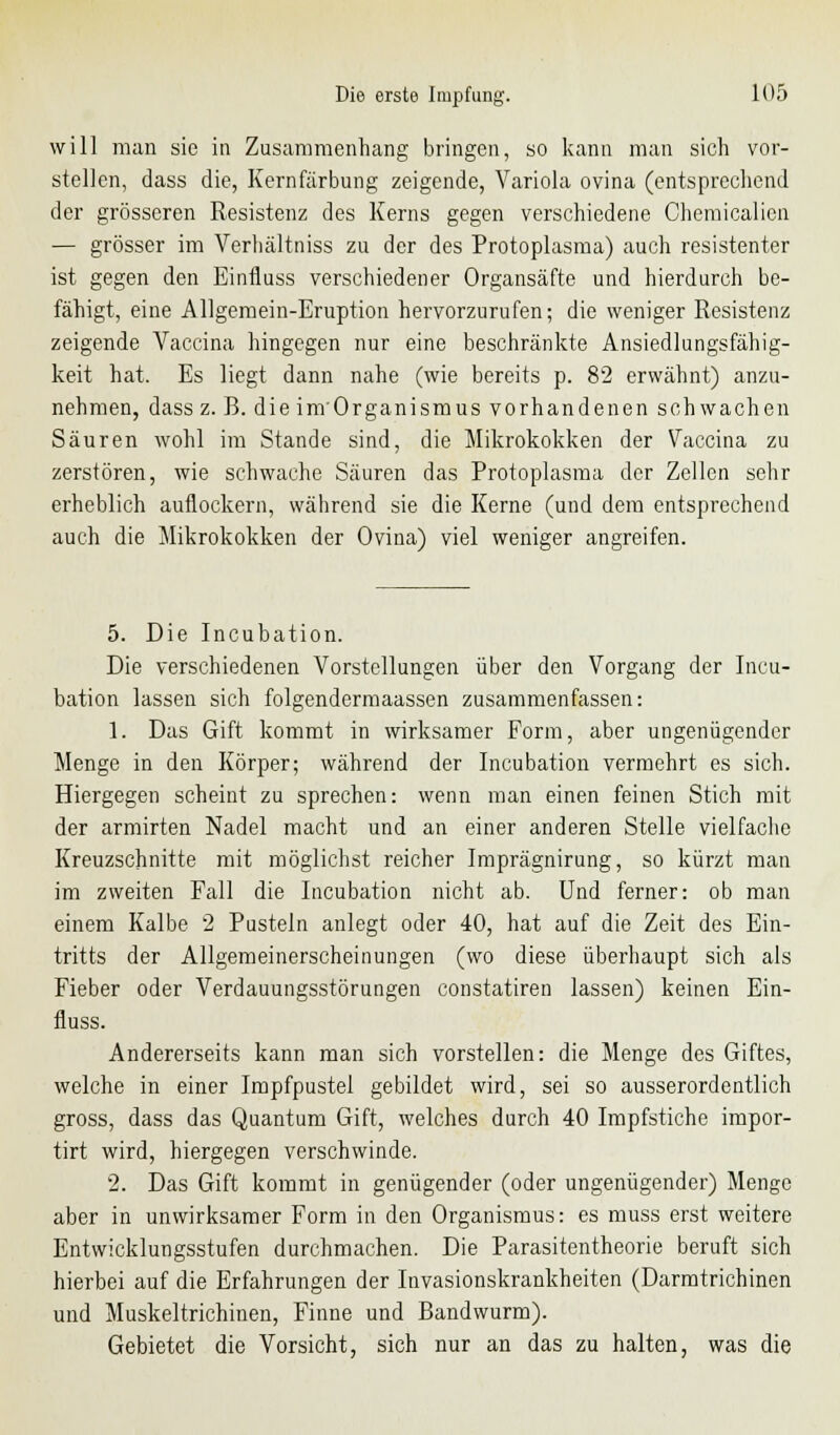 will man sie in Zusammenhang bringen, so kann man sich vor- stellen, dass die, Kernfärbung zeigende, Variola ovina (entsprechend der grösseren Resistenz des Kerns gegen verschiedene Chemiealien — grösser im Verhältniss zu der des Protoplasma) auch resistenter ist gegen den Einfluss verschiedener Organsäfte und hierdurch be- fähigt, eine Allgemein-Eruption hervorzurufen; die weniger Resistenz zeigende Vaccina hingegen nur eine beschränkte Ansiedlungsfähig- keit hat. Es liegt dann nahe (wie bereits p. 82 erwähnt) anzu- nehmen, dass z. B. die im'Organismus vorhandenen seh wachen Säuren wohl im Stande sind, die Mikrokokken der Vaccina zu zerstören, wie schwache Säuren das Protoplasma der Zellen sehr erheblich auflockern, während sie die Kerne (und dem entsprechend auch die Mikrokokken der Ovina) viel weniger angreifen. 5. Die Incubation. Die verschiedenen Vorstellungen über den Vorgang der Incu- bation lassen sich folgendermaassen zusammenfassen: 1. Das Gift kommt in wirksamer Form, aber ungenügender Menge in den Körper; während der Incubation vermehrt es sich. Hiergegen scheint zu sprechen: wenn man einen feinen Stich mit der armirten Nadel macht und an einer anderen Stelle vielfache Kreuzschnitte mit möglichst reicher Imprägnirung, so kürzt man im zweiten Fall die Incubation nicht ab. Und ferner: ob man einem Kalbe 2 Pusteln anlegt oder 40, hat auf die Zeit des Ein- tritts der Allgemeinerscheinungen (wo diese überhaupt sich als Fieber oder Verdauungsstörungen constatiren lassen) keinen Ein- fluss. Andererseits kann man sich vorstellen: die Menge des Giftes, welche in einer Impfpustel gebildet wird, sei so ausserordentlich gross, dass das Quantum Gift, welches durch 40 Impfstiche impor- tirt wird, hiergegen verschwinde. 2. Das Gift kommt in genügender (oder ungenügender) Menge aber in unwirksamer Form in den Organismus: es muss erst weitere Entwicklungsstufen durchmachen. Die Parasitentheorie beruft sich hierbei auf die Erfahrungen der Invasionskrankheiten (Darmtrichinen und Muskeltrichinen, Finne und Bandwurm). Gebietet die Vorsicht, sich nur an das zu halten, was die