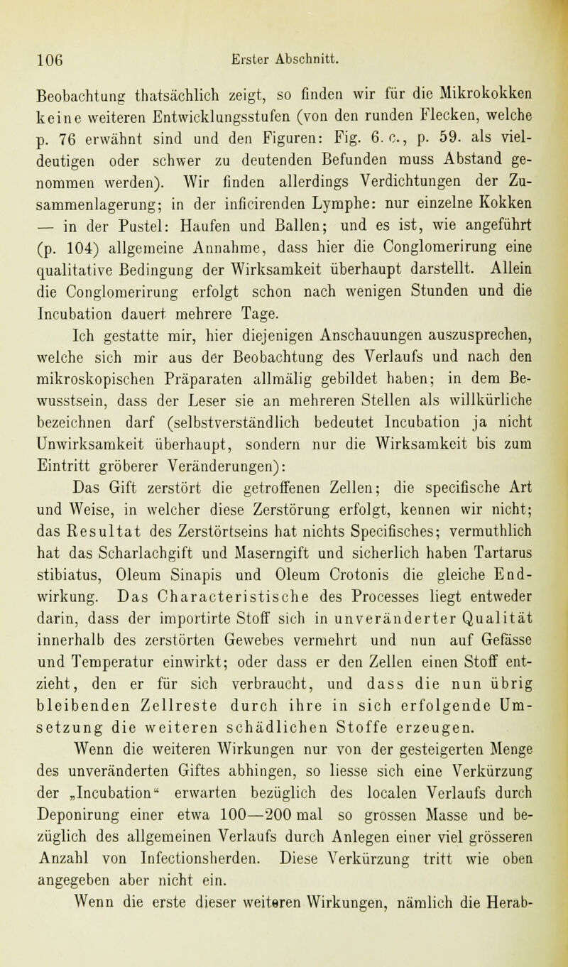 Beobachtung thatsächlich zeigt, so finden wir für die Mikrokokken keine weiteren Entwicklungsstufen (von den runden Flecken, welche p. 76 erwähnt sind und den Figuren: Fig. 6. c, p. 59. als viel- deutigen oder schwer zu deutenden Befunden muss Abstand ge- nommen werden). Wir finden allerdings Verdichtungen der Zu- sammenlagerung; in der inficirenden Lymphe: nur einzelne Kokken — in der Pustel: Haufen und Ballen; und es ist, wie angeführt (p. 104) allgemeine Annahme, dass hier die Conglomerirung eine qualitative Bedingung der Wirksamkeit überhaupt darstellt. Allein die Conglomerirung erfolgt schon nach wenigen Stunden und die Incubation dauert mehrere Tage. Ich gestatte mir, hier diejenigen Anschauungen auszusprechen, welche sich mir aus der Beobachtung des Verlaufs und nach den mikroskopischen Präparaten allmälig gebildet haben; in dem Be- wusstsein, dass der Leser sie an mehreren Stellen als willkürliche bezeichnen darf (selbstverständlich bedeutet Incubation ja nicht Unwirksamkeit überhaupt, sondern nur die Wirksamkeit bis zum Eintritt gröberer Veränderungen): Das Gift zerstört die getroffenen Zellen; die specifische Art und Weise, in welcher diese Zerstörung erfolgt, kennen wir nicht; das Resultat des Zerstörtseins hat nichts Specifisches; vermuthlich hat das Scharlachgift und Maserngift und sicherlich haben Tartarus stibiatus, Oleum Sinapis und Oleum Crotonis die gleiche End- wirkung. Das Characteristische des Processes liegt entweder darin, dass der importirte Stoff sich in unveränderter Qualität innerhalb des zerstörten Gewebes vermehrt und nun auf Gefässe und Temperatur einwirkt; oder dass er den Zellen einen Stoff ent- zieht, den er für sich verbraucht, und dass die nun übrig bleibenden Zellreste durch ihre in sich erfolgende Um- setzung die weiteren schädlichen Stoffe erzeugen. Wenn die weiteren Wirkungen nur von der gesteigerten Menge des unveränderten Giftes abhingen, so liesse sich eine Verkürzung der „Incubation erwarten bezüglich des localen Verlaufs durch Deponirung einer etwa 100—200 mal so grossen Masse und be- züglich des allgemeinen Verlaufs durch Anlegen einer viel grösseren Anzahl von Infectionsherden. Diese Verkürzung tritt wie oben angegeben aber nicht ein. Wenn die erste dieser weiteren Wirkungen, nämlich die Herab-