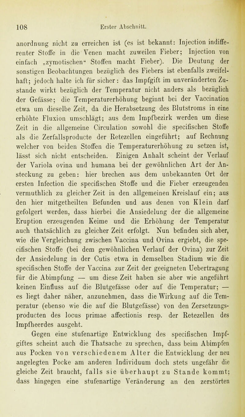 anordnung nicht zu erreichen ist (es ist bekannt: Injection indiffe- renter Stoffe in die Venen macht zuweilen Fieber; Injection von einfach „zymotischen Stoffen macht Fieber). Die Deutung der sonstigen Beobachtungen bezüglich des Fiebers ist ebenfalls zweifel- haft; jedoch halte ich für sicher: das Impfgift im unveränderten Zu- stande wirkt bezüglich der Temperatur nicht anders als bezüglich der Gefässe; die Temperaturerhöhung beginnt bei der Vaccination etwa um dieselbe Zeit, da die Herabsetzung des Blutstroms in eine erhöhte Fluxion umschlägt; aus dem Impfbezirk werden um diese Zeit in die allgemeine Circulation sowohl die speeifischen Stoffe als die Zerfallsproducte der Retezellen eingeführt; auf Rechnung welcher von beiden Stoffen die Temperaturerhöhung zu setzen ist, lässt sich nicht entscheiden. Einigen Anhalt scheint der Verlauf der Variola ovina und humana bei der gewöhnlichen Art der An- steckung zu geben: hier brechen aus dem unbekannten Ort der ersten Infection die speeifischen Stoffe und die Fieber erzeugenden vermuthlich zu gleicher Zeit in den allgemeinen Kreislauf ein; aus den hier mitgetheilten Befunden und aus denen von Klein darf gefolgert werden, dass hierbei die Ansiedelung der die allgemeine Eruption erzeugenden Keime und die Erhöhung der Temperatur auch thatsächlich zu gleicher Zeit erfolgt. Nun befinden sich aber, wie die Vergleichung zwischen Vaccina und Ovina ergiebt, die spe- eifischen Stoffe (bei dem gewöhnlichen Verlauf der Ovina) zur Zeit der Ansiedelung in der Cutis etwa in demselben Stadium wie die speeifischen Stoffe der Vaccina zur Zeit der geeigneten Uebertragung für die Abimpfung — um diese Zeit haben sie aber wie angeführt keinen Einfluss auf die Blutgefässe oder auf die Temperatur; — es liegt daher näher, anzunehmen, dass die Wirkung auf die Tem- peratur (ebenso wie die auf die Blutgefässe) von den Zersetzungs- produeten des locus primae affectionis resp. der Retezellen des Impfheerdes ausgeht. Gegen eine stufenartige Entwicklung des speeifischen Impf- giftes scheint auch die Thatsache zu sprechen, dass beim Abimpfen aus Pocken von verschiedenem Alter die Entwicklung der neu angelegten Pocke am anderen Individuum doch stets ungefähr die gleiche Zeit braucht, falls sie überhaupt zu Stande kommt; dass hingegen eine stufenartige Veränderung an den zerstörten