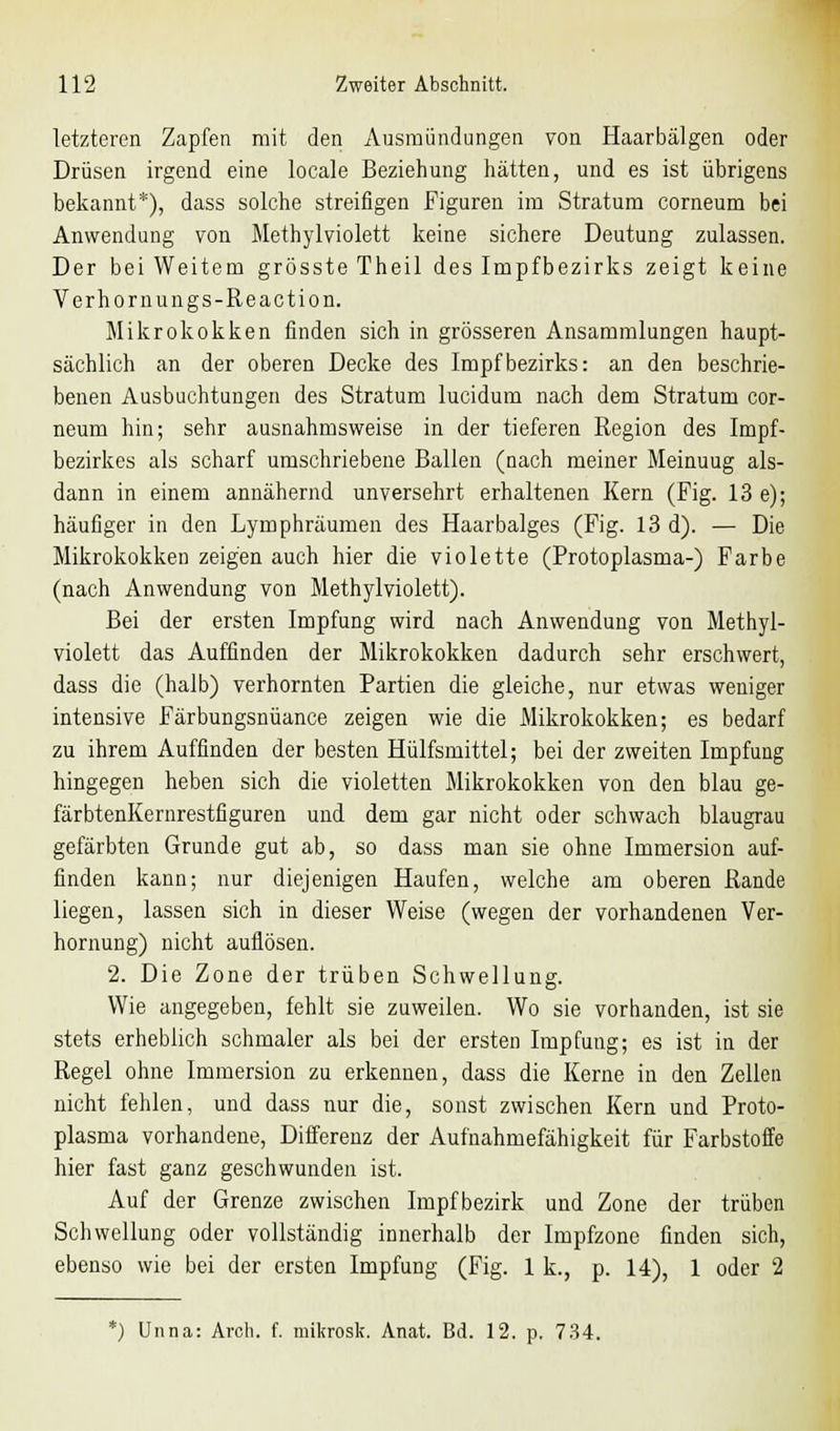 letzteren Zapfen mit den Ausmündungen von Haarbälgen oder Drüsen irgend eine locale Beziehung hätten, und es ist übrigens bekannt*), dass solche streifigen Figuren im Stratum corneum bei Anwendung von Methylviolett keine sichere Deutung zulassen. Der bei Weitem grösste Theil des Impfbezirks zeigt keine Verhornungs-Reaction. Mikrokokken finden sich in grösseren Ansammlungen haupt- sächlich an der oberen Decke des Impfbezirks: an den beschrie- benen Ausbuchtungen des Stratum lucidum nach dem Stratum cor- neum hin; sehr ausnahmsweise in der tieferen Region des Impf- bezirkes als scharf umschriebene Ballen (nach meiner Meinuug als- dann in einem annähernd unversehrt erhaltenen Kern (Fig. 13 e); häufiger in den Lymphräumen des Haarbalges (Fig. 13 d). — Die Mikrokokken zeigen auch hier die violette (Protoplasma-) Farbe (nach Anwendung von Methylviolett). Bei der ersten Impfung wird nach Anwendung von Methyl- violett das Auffinden der Mikrokokken dadurch sehr erschwert, dass die (halb) verhornten Partien die gleiche, nur etwas weniger intensive Färbungsnüance zeigen wie die Mikrokokken; es bedarf zu ihrem Auffinden der besten Hülfsmittel; bei der zweiten Impfung hingegen heben sich die violetten Mikrokokken von den blau ge- färbtenKernrestfiguren und dem gar nicht oder schwach blaugrau gefärbten Grunde gut ab, so dass man sie ohne Immersion auf- finden kann; nur diejenigen Haufen, welche am oberen Rande liegen, lassen sich in dieser Weise (wegen der vorhandenen Ver- hornung) nicht auflösen. 2. Die Zone der trüben Schwellung. Wie angegeben, fehlt sie zuweilen. Wo sie vorhanden, ist sie stets erheblich schmaler als bei der ersten Impfung; es ist in der Regel ohne Immersion zu erkennen, dass die Kerne in den Zellen nicht fehlen, und dass nur die, sonst zwischen Kern und Proto- plasma vorhandene, Differenz der Aufnahmefähigkeit für Farbstoffe hier fast ganz geschwunden ist. Auf der Grenze zwischen Impf bezirk und Zone der trüben Schwellung oder vollständig innerhalb der Impfzone finden sich, ebenso wie bei der ersten Impfung (Fig. 1 k., p. 14), 1 oder 2
