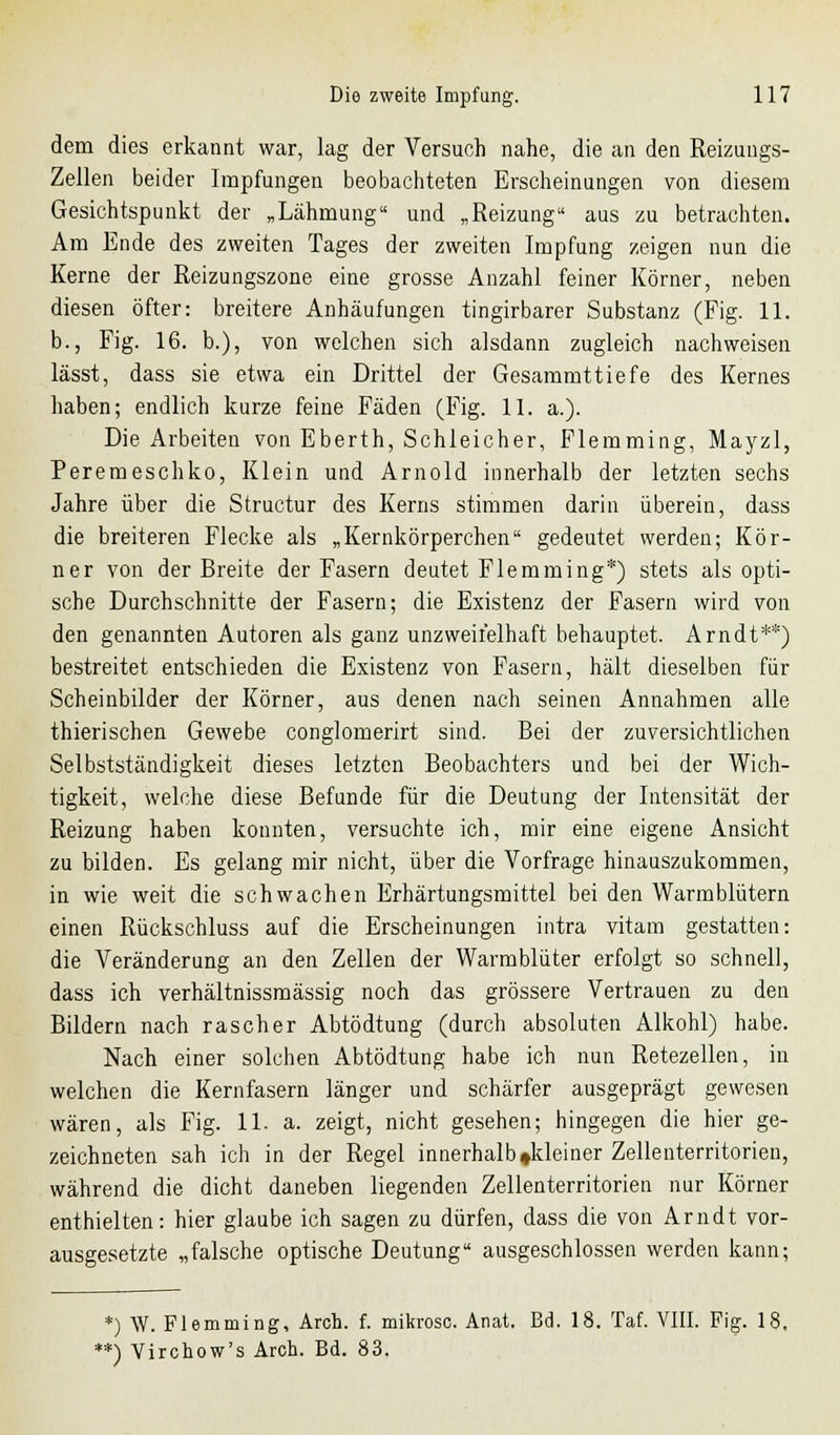 dem dies erkannt war, lag der Versuch nahe, die an den Reizungs- Zellen beider Impfungen beobachteten Erscheinungen von diesem Gesichtspunkt der „Lähmung und „Reizung aus zu betrachten. Am Ende des zweiten Tages der zweiten Impfung zeigen nun die Kerne der Reizungszone eine grosse Anzahl feiner Körner, neben diesen öfter: breitere Anhäufungen tingirbarer Substanz (Fig. 11. b., Fig. 16. b.), von welchen sich alsdann zugleich nachweisen lässt, dass sie etwa ein Drittel der Gesammttiefe des Kernes haben; endlich kurze feine Fäden (Fig. 11. a.). Die Arbeiten von Eberth, Schleicher, Flemming, Mayzl, Peremeschko, Klein und Arnold innerhalb der letzten sechs Jahre über die Structur des Kerns stimmen darin überein, dass die breiteren Flecke als „Kernkörperchen gedeutet werden; Kör- ner von der Breite der Fasern deutet Flemming*) stets als opti- sche Durchschnitte der Fasern; die Existenz der Fasern wird von den genannten Autoren als ganz unzweifelhaft behauptet. Arndt**) bestreitet entschieden die Existenz von Fasern, hält dieselben für Scheinbilder der Körner, aus denen nach seinen Annahmen alle thierischen Gewebe conglomerirt sind. Bei der zuversichtlichen Selbstständigkeit dieses letzten Beobachters und bei der Wich- tigkeit, welche diese Befunde für die Deutung der Intensität der Reizung haben konnten, versuchte ich, mir eine eigene Ansicht zu bilden. Es gelang mir nicht, über die Vorfrage hinauszukommen, in wie weit die schwachen Erhärtungsmittel bei den Warmblütern einen Rückschluss auf die Erscheinungen intra vitam gestatten: die Veränderung an den Zellen der Warmblüter erfolgt so schnell, dass ich verhältnissmässig noch das grössere Vertrauen zu den Bildern nach rascher Abtödtung (durch absoluten Alkohl) habe. Nach einer solchen Abtödtung habe ich nun Retezellen, in welchen die Kernfasern länger und schärfer ausgeprägt gewesen wären, als Fig. 11. a. zeigt, nicht gesehen; hingegen die hier ge- zeichneten sah ich in der Regel innerhalb »kleiner Zellenterritorien, während die dicht daneben liegenden Zellenterritorien nur Körner enthielten: hier glaube ich sagen zu dürfen, dass die von Arndt vor- ausgesetzte „falsche optische Deutung ausgeschlossen werden kann; *) W. Flemming, Arch. f. mikrosc. Anat. Bd. 18. Taf. VIII. Fig. 18. *) Virchow's Arch. Bd. 83.
