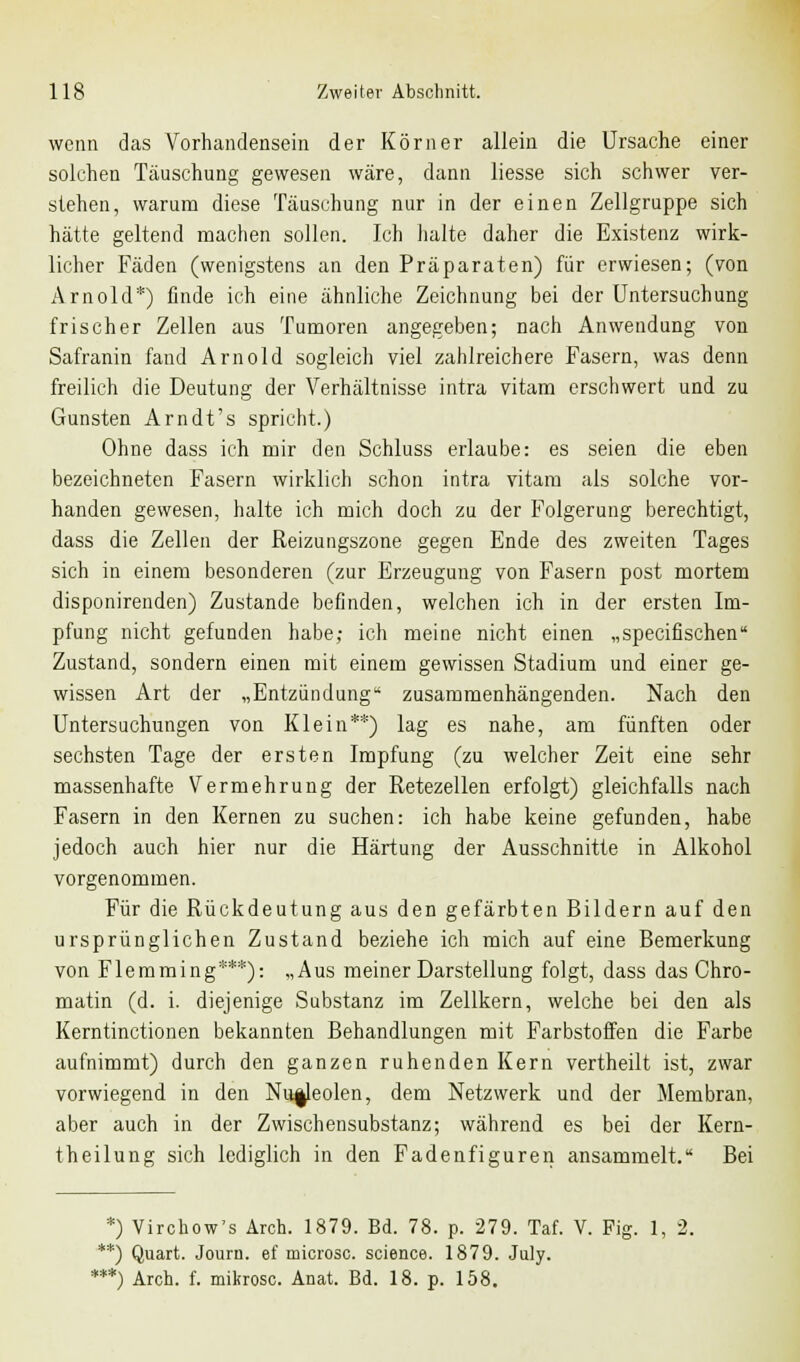 wenn das Vorhandensein der Körner allein die Ursache einer solchen Täuschung gewesen wäre, dann Hesse sich schwer ver- stehen, warum diese Täuschung nur in der einen Zellgruppe sich hätte geltend machen sollen. Ich halte daher die Existenz wirk- licher Fäden (wenigstens an den Präparaten) für erwiesen; (von Arnold*) finde ich eine ähnliche Zeichnung bei der Untersuchung frischer Zellen aus Tumoren angegeben; nach Anwendung von Safranin fand Arnold sogleich viel zahlreichere Fasern, was denn freilich die Deutung der Verhältnisse intra vitam erschwert und zu Gunsten Arndt's spricht.) Ohne dass ich mir den Schluss erlaube: es seien die eben bezeichneten Fasern wirklich schon intra vitam als solche vor- handen gewesen, halte ich mich doch zu der Folgerung berechtigt, dass die Zellen der Reizungszone gegen Ende des zweiten Tages sich in einem besonderen (zur Erzeugung von Fasern post mortem disponirenden) Zustande befinden, welchen ich in der ersten Im- pfung nicht gefunden habe; ich meine nicht einen „specifischen Zustand, sondern einen mit einem gewissen Stadium und einer ge- wissen Art der „Entzündung zusammenhängenden. Nach den Untersuchungen von Klein**) lag es nahe, am fünften oder sechsten Tage der ersten Impfung (zu welcher Zeit eine sehr massenhafte Vermehrung der Retezellen erfolgt) gleichfalls nach Fasern in den Kernen zu suchen: ich habe keine gefunden, habe jedoch auch hier nur die Härtung der Ausschnitte in Alkohol vorgenommen. Für die Rückdeutung aus den gefärbten Bildern auf den ursprünglichen Zustand beziehe ich mich auf eine Bemerkung von Flemming***): „Aus meiner Darstellung folgt, dass das Chro- matin (d. i. diejenige Substanz im Zellkern, welche bei den als Kerntinctionen bekannten Behandlungen mit Farbstoffen die Farbe aufnimmt) durch den ganzen ruhenden Kern vertheilt ist, zwar vorwiegend in den Nu^leolen, dem Netzwerk und der Membran, aber auch in der Zwischensubstanz; während es bei der Kern- theilung sich lediglich in den Fadenfiguren ansammelt. Bei *) Virchow's Arch. 1879. Bd. 78. p. 279. Taf. V. Fig. 1, 2. **) Quart. Journ. ef microsc. science. 1879. July. **) Arch. f. mikrosc. Anat. Bd. 18. p. 158.