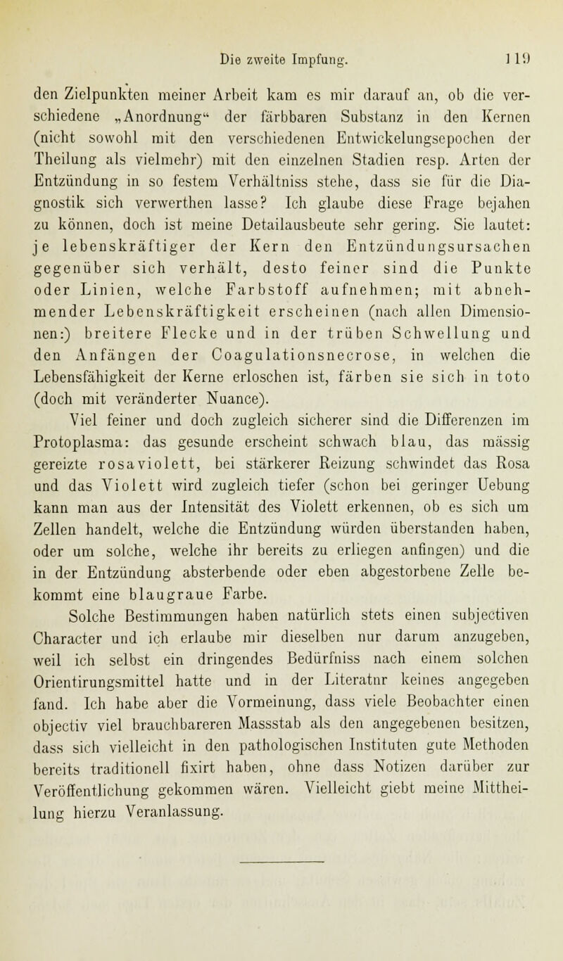 den Zielpunkten meiner Arbeit kam es mir darauf an, ob die ver- schiedene „Anordnung der färbbaren Substanz in den Kernen (nicht sowohl mit den verschiedenen Entwickelungsepochen der Theilung als vielmehr) mit den einzelnen Stadien resp. Arten der Entzündung in so festem Verhältniss stehe, dass sie für die Dia- gnostik sich verwerthen lasse? Ich glaube diese Frage bejahen zu können, doch ist meine Detailausbeute sehr gering. Sie lautet: je lebenskräftiger der Kern den Entzündungsursachen gegenüber sich verhält, desto feiner sind die Punkte oder Linien, welche Farbstoff aufnehmen; mit abneh- mender Lebenskräftigkeit erscheinen (nach allen Dimensio- nen:) breitere Flecke und in der trüben Schwellung und den Anfängen der Coagulationsnecrose, in welchen die Lebensfähigkeit der Kerne erloschen ist, färben sie sich in toto (doch mit veränderter Nuance). Viel feiner und doch zugleich sicherer sind die Differenzen im Protoplasma: das gesunde erscheint schwach blau, das massig gereizte rosa violett, bei stärkerer Reizung schwindet das Rosa und das Violett wird zugleich tiefer (schon bei geringer Uebung kann man aus der Intensität des Violett erkennen, ob es sich um Zellen handelt, welche die Entzündung würden überstanden haben, oder um solche, welche ihr bereits zu erliegen anfingen) und die in der Entzündung absterbende oder eben abgestorbene Zelle be- kommt eine blaugraue Farbe. Solche Bestimmungen haben natürlich stets einen subjeetiven Character und ich erlaube mir dieselben nur darum anzugeben, weil ich selbst ein dringendes Bedürfniss nach einem solchen Orientirungsmittel hatte und in der Literatnr keines angegeben fand. Ich habe aber die Vormeinung, dass viele Beobachter einen objeetiv viel brauchbareren Massstab als den angegebenen besitzen, dass sich vielleicht in den pathologischen Instituten gute Methoden bereits traditionell fixirt haben, ohne dass Notizen darüber zur Veröffentlichung gekommen wären. Vielleicht giebt meine Mitthei- lung hierzu Veranlassung.