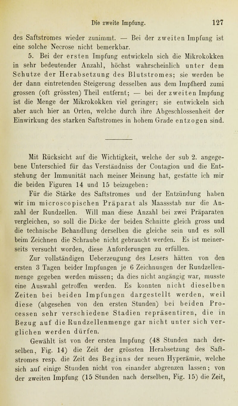 des Saftstromes wieder zunimmt. — Bei der zweiten Impfung ist eine solche Necrose nicht bemerkbar. 5. Bei der ersten Impfung entwickeln sich die Mikrokokken in sehr bedeutender Anzahl, höchst wahrscheinlich unter dem Schutze der Herabsetzung des Blutstromes; sie werden be der dann eintretenden Steigerung desselben aus dem Impfherd zumi grossen (oft grössten) Theil entfernt; — bei der zweiten Impfung ist die Menge der Mikrokokken viel geringer; sie entwickeln sich aber auch hier an Orten, welche durch ihre Abgeschlossenheit der Einwirkung des starken Saftstromes in hohem Grade entzogen sind. Mit Rücksicht auf die Wichtigkeit, welche der sub 2. angege- bene Unterschied für das Verständniss der Contagion und die Ent- stehung der Immunität nach meiner Meinung hat, gestatte ich mir die beiden Figuren 14 und 15 beizugeben: Für die Stärke des Saftstromes und der Entzündung haben wir im rnicroscopischen Präparat als Maassstab nur die An- zahl der Rundzellen. Will man diese Anzahl bei zwei Präparaten vergleichen, so soll die Dicke der beiden Schnitte gleich gross und die technische Behandlung derselben die gleiche sein und es soll beim Zeichnen die Schraube nicht gebraucht werden. Es ist meiner- seits versucht worden, diese Anforderungen zu erfüllen. Zur vollständigen Ueberzeugung des Lesers hätten von den ersten 3 Tagen beider Impfungen je 6 Zeichnungen der Rundzellen- menge gegeben werden müssen; da dies nicht angängig war, musste eine Auswahl getroffen werden. Es konnten nicht dieselben Zeiten bei beiden Impfungen dargestellt werden, weil diese (abgesehen von den ersten Stunden) bei beiden Pro- cessen sehr verschiedene Stadien repräsentiren, die in Bezug auf die Rundzellenmenge gar nicht unter sich ver- glichen werden dürfen. Gewählt ist von der ersten Impfung (48 Stunden nach der- selben, Fig. 14) die Zeit der grössten Herabsetzung des Saft- stromes resp. die Zeit des Beginns der neuen Hyperämie, welche sich auf einige Stunden nicht von einander abgrenzen lassen; von der zweiten Impfung (15 Stunden nach derselben, Fig. 15) die Zeit,