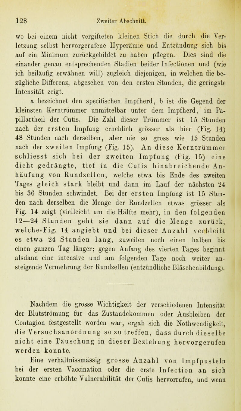 wo bei einem nicht vergifteten kleinen Stich die durch die Ver- letzung selbst hervorgerufene Hyperämie und Entzündung sich bis auf ein Minimum zurückgebildet zu haben pflegen. Dies sind die einander genau entsprechenden Stadien beider Infectionen und (wie ich beiläufig erwähnen will) zugleich diejenigen, in welchen die be- zügliche Differenz, abgesehen von den ersten Stunden, die geringste Intensität zeigt. a bezeichnet den speeifischen Impfherd, b ist die Gegend der kleinsten Kerntrümmer unmittelbar unter dem Impfherd, im Pa- pillartheil der Cutis. Die Zahl dieser Trümmer ist 15 Stunden nach der ersten Impfung erheblich grösser als hier (Fig. 14) 48 Stunden nach derselben, aber nie so gross wie 15 Stunden nach der zweiten Impfung (Fig. 15). An diese Kerntrümmer schliesst sich bei der zweiten Impfung (Fig. 15) eine dicht gedrängte, tief in die Cutis hinabreichende An- häufung von Rundzellen, welche etwa bis Ende des zweiten Tages gleich stark bleibt und dann im Lauf der nächsten 24 bis 36 Stunden schwindet. Bei der ersten Impfung ist 15 Stun- den nach derselben die Menge der Rundzellen etwas grösser als Fig. 14 zeigt (vielleicht um die Hälfte mehr), in den folgenden 12—24 Stunden geht sie dann auf die Menge zurück. welche-Fig. 14 angiebt und bei dieser Anzahl verbleibt es etwa 24 Stunden lang, zuweilen noch einen halben bis einen ganzen Tag länger; gegen Anfang des vierten Tages beginnt alsdann eine intensive und am folgenden Tage noch weiter an- steigende Vermehrung der Rundzellen (entzündliche Bläschenbildung,). Nachdem die grosse Wichtigkeit der verschiedenen Intensität der Blutströmung für das Zustandekommen oder Ausbleiben der Contagion festgestellt worden war, ergab sich die Nothwendigkeit, die Versuchsanordnung so zu treffen, dass durch dieselbe nicht eine Täuschung in dieser Beziehung hervorgerufen werden konnte. Eine verhältnissmässig grosse Anzahl von Impfpusteln bei der ersten Vaccination oder die erste Infection an sich konnte eine erhöhte Vulnerabilität der Cutis hervorrufen, und wenn