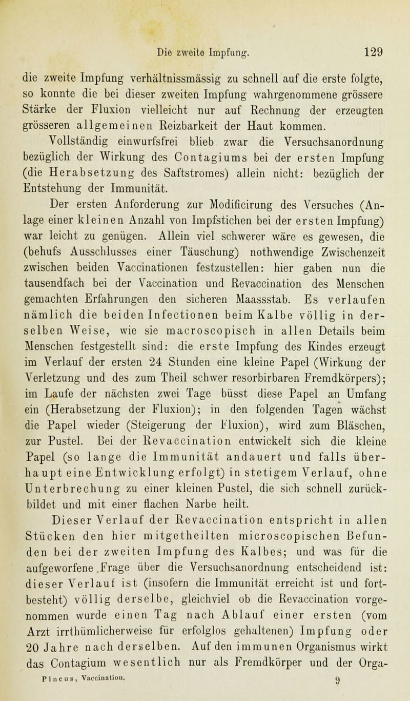 die zweite Impfung verhältnissmässig zu schnell auf die erste folgte, so konnte die bei dieser zweiten Impfung wahrgenommene grössere Stärke der Fluxion vielleicht nur auf Rechnung der erzeugten grösseren allgemeinen Reizbarkeit der Haut kommen. Vollständig einwurfsfrei blieb zwar die Versuchsanordnung bezüglich der Wirkung des Contagiums bei der ersten Impfung (die Herabsetzung des Saftstromes) allein nicht: bezüglich der Entstehung der Immunität. Der ersten Anforderung zur Modificirung des Versuches (An- lage einer kleinen Anzahl von Impfstichen bei der ersten Impfung) war leicht zu genügen. Allein viel schwerer wäre es gewesen, die (behufs Ausschlusses einer Täuschung) nothwendige Zwischenzeit zwischen beiden Vaccinationen festzustellen: hier gaben nun die tausendfach bei der Vaccination und Revaccination des Menschen gemachten Erfahrungen den sicheren Maassstab. Es verlaufen nämlich die beiden Infectionen beim Kalbe völlig in der- selben Weise, wie sie macroscopisch in allen Details beim Menschen festgestellt sind: die erste Impfung des Kindes erzeugt im Verlauf der ersten 24 Stunden eine kleine Papel (Wirkung der Verletzung und des zum Theil schwer resorbirbaren Fremdkörpers); im Laufe der nächsten zwei Tage büsst diese Papel an Umfang ein (Herabsetzung der Fluxion); in den folgenden Tagen wächst die Papel wieder (Steigerung der Fluxion), wird zum Bläschen, zur Pustel. Bei der Revaccination entwickelt sich die kleine Papel (so lange die Immunität andauert und falls über- haupt eine Entwicklung erfolgt) in stetigem Verlauf, ohne Unterbrechung zu einer kleinen Pustel, die sich schnell zurück- bildet und mit einer flachen Narbe heilt. Dieser Verlauf der Revaccination entspricht in allen Stücken den hier m itgetheilten microscopischen Befun- den bei der zweiten Impfung des Kalbes; und was für die aufgeworfene .Frage über die Versuchsanordnung entscheidend ist: dieser Verlauf ist (insofern die Immunität erreicht ist und fort- besteht) völlig derselbe, gleichviel ob die Revaccination vorge- nommen wurde einen Tag nach Ablauf einer ersten (vom Arzt irrtliümlicherweise für erfolglos gehaltenen) Impfung oder 20 Jahre nach derselben. Auf den immunen Organismus wirkt das Contagium wesentlich nur als Fremdkörper und der Orga- P 1 n c u s , Vaccination, n