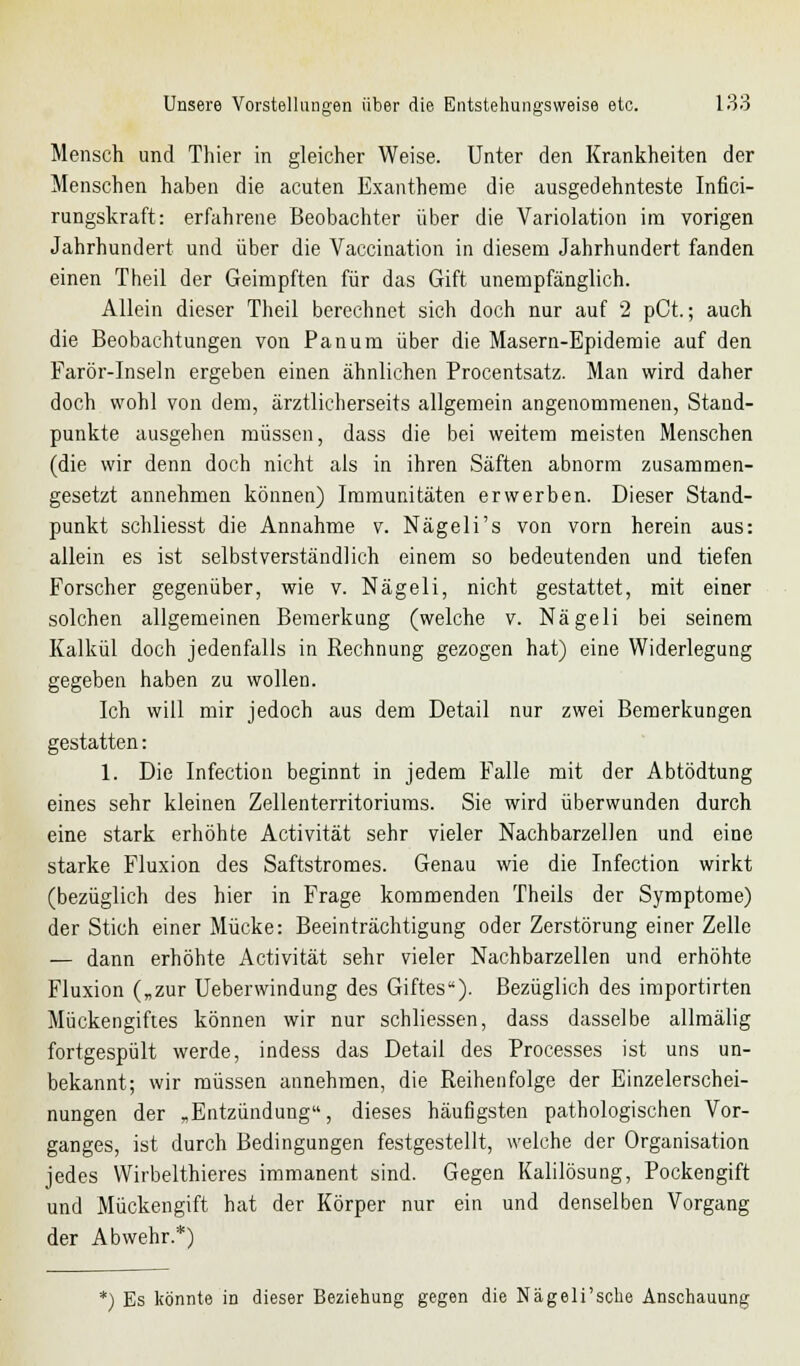 Mensch und Thier in gleicher Weise. Unter den Krankheiten der Menschen haben die acuten Exantheme die ausgedehnteste Infici- rungskraft: erfahrene Beobachter über die Variolation im vorigen Jahrhundert und über die Vaccination in diesem Jahrhundert fanden einen Theil der Geimpften für das Gift unempfänglich. Allein dieser Theil berechnet sich doch nur auf 2 pCt.; auch die Beobachtungen von Panum über die Masern-Epidemie auf den Farör-Inseln ergeben einen ähnlichen Procentsatz. Man wird daher doch wohl von dem, ärztlicherseits allgemein angenommenen, Stand- punkte ausgehen müssen, dass die bei weitem meisten Menschen (die wir denn doch nicht als in ihren Säften abnorm zusammen- gesetzt annehmen können) Immunitäten erwerben. Dieser Stand- punkt schliesst die Annahme v. Nägeli's von vorn herein aus: allein es ist selbstverständlich einem so bedeutenden und tiefen Forscher gegenüber, wie v. Nägeli, nicht gestattet, mit einer solchen allgemeinen Bemerkung (welche v. Nägeli bei seinem Kalkül doch jedenfalls in Rechnung gezogen hat) eine Widerlegung gegeben haben zu wollen. Ich will mir jedoch aus dem Detail nur zwei Bemerkungen gestatten: 1. Die Infection beginnt in jedem Falle mit der Abtödtung eines sehr kleinen Zellenterritoriums. Sie wird überwunden durch eine stark erhöhte Activität sehr vieler Nachbarzellen und eine starke Fluxion des Saftstromes. Genau wie die Infection wirkt (bezüglich des hier in Frage kommenden Theils der Symptome) der Stich einer Mücke: Beeinträchtigung oder Zerstörung einer Zelle — dann erhöhte Activität sehr vieler Nachbarzellen und erhöhte Fluxion („zur Ueberwindung des Giftes). Bezüglich des importirten Mückengiftes können wir nur schliessen, dass dasselbe allmälig fortgespült werde, indess das Detail des Processes ist uns un- bekannt; wir müssen annehmen, die Reihenfolge der Einzelerschei- nungen der „Entzündung, dieses häufigsten pathologischen Vor- ganges, ist durch Bedingungen festgestellt, welche der Organisation jedes Wirbelthieres immanent sind. Gegen Kalilösung, Pockengift und Mückengift hat der Körper nur ein und denselben Vorgang der Abwehr.*) *) Es könnte in dieser Beziehung gegen die Nägeli'sche Anschauung