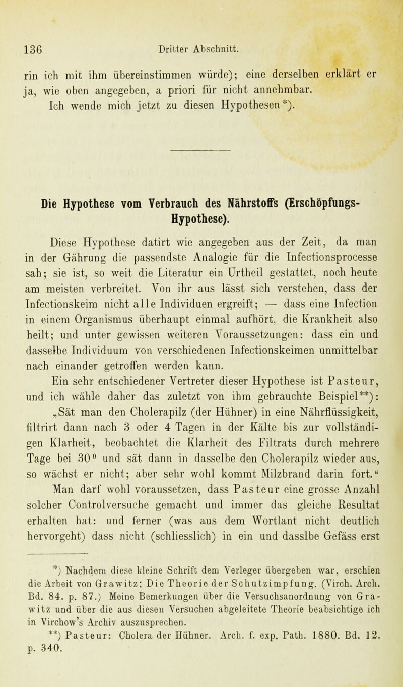 rin ich mit ihm übereinstimmen würde); eine derselben erklärt er ja, wie oben angegeben, a priori für nicht annehmbar. Ich wende mich jetzt zu diesen Hypothesen*). Die Hypothese vom Verbrauch des Nährstoffs (Erschöpfungs- Hypothese). Diese Hypothese datirt wie angegeben aus der Zeit, da man in der Gährung die passendste Analogie für die Infectionsprocesse sah; sie ist, so weit die Literatur ein Urtheil gestattet, noch heute am meisten verbreitet. Von ihr aus lässt sich verstehen, dass der Infectionskeim nicht alle Individuen ergreift; — dass eine Infection in einem Organismus überhaupt einmal aufhört, die Krankheit also heilt; und unter gewissen weiteren Voraussetzungen: dass ein und dasselbe Individuum von verschiedenen Infectionskeimen unmittelbar nach einander getroffen werden kann. Ein sehr entschiedener Vertreter dieser Hypothese ist Pasteur, und ich wähle daher das zuletzt von ihm gebrauchte Beispiel**): „Sät man den Cholerapilz (der Hühner) in eine Nährflüssigkeit, filtrirt dann nach 3 oder 4 Tagen in der Kälte bis zur vollständi- gen Klarheit, beobachtet die Klarheit des Filtrats durch mehrere Tage bei 30° und sät dann in dasselbe den Cholerapilz wieder aus, so wächst er nicht; aber sehr wohl kommt Milzbrand darin fort. Man darf wohl voraussetzen, dass Pasteur eine grosse Anzahl solcher Controlversuche gemacht und immer das gleiche Resultat erhalten hat: und ferner (was aus dem Wortlant nicht deutlich hervorgeht) dass nicht (schliesslich) in ein und dasslbe Gefäss erst *) Nachdem diese kleine Schrift dem Verleger übergeben war, erschien die Arbeit von Grawitz: Die Theorie der Schutzimpfung. (Virch. Arch. Bd. 84. p. 87.) Meine Bemerkungen über die Versuchsanordnung von Gra- witz und über die aus diesen Versuchen abgeleitete Theorie beabsichtige ich in Virchow's Archiv auszusprechen. **) Pasteur: Cholera der Hühner. Arch. f. exp. Path. 1880. Bd. 12. p. 340.