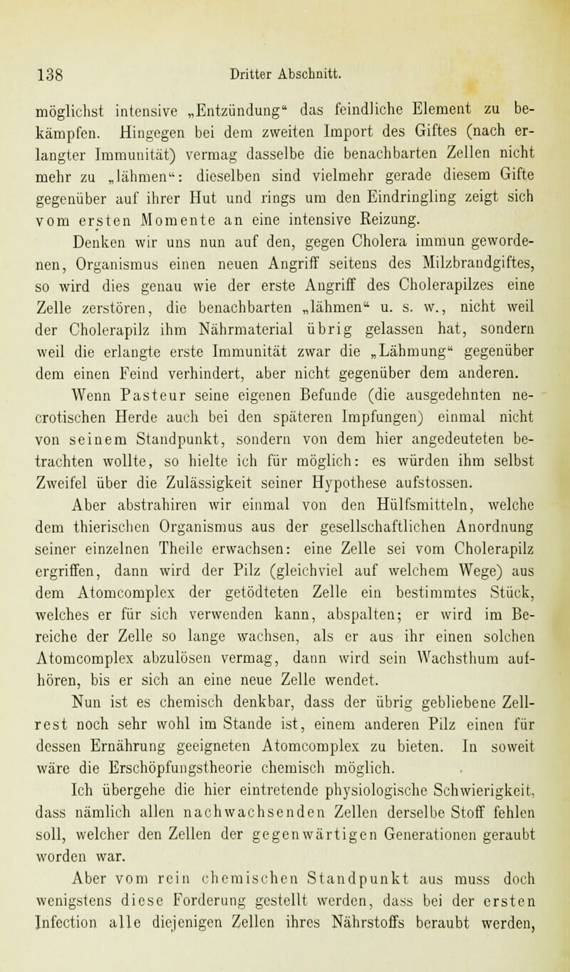 möglichst intensive „Entzündung das feindliche Element zu be- kämpfen. Hingegen bei dem zweiten Import des Giftes (nach er- langter Immunität) vermag dasselbe die benachbarten Zellen nicht mehr zu „lähmen: dieselben sind vielmehr gerade diesem Gifte gegenüber auf ihrer Hut und rings um den Eindringling zeigt sich vom ersten Momente an eine intensive Reizung. Denken wir uns nun auf den, gegen Cholera immun geworde- nen, Organismus einen neuen Angriff seitens des Milzbrandgiftes, so wird dies genau wie der erste Angriff des Cholerapilzes eine Zelle zerstören, die benachbarten „lähmen u. s. w., nicht weil der Cholerapilz ihm Nährmaterial übrig gelassen hat, sondern weil die erlangte erste Immunität zwar die „Lähmung gegenüber dem einen Feind verhindert, aber nicht gegenüber dem anderen. Wenn Pasteur seine eigenen Befunde (die ausgedehnten ne- urotischen Herde auch bei den späteren Impfungen) einmal nicht von seinem Standpunkt, sondern von dem hier angedeuteten be- trachten wollte, so hielte ich für möglich: es würden ihm selbst Zweifel über die Zulässigkeit seiner Hypothese aufstossen. Aber abstrahiren wir einmal von den Hülfsmitteln, welche dem thierischen Organismus aus der gesellschaftlichen Anordnung seiner einzelnen Theile erwachsen: eine Zelle sei vom Cholerapilz ergriffen, dann wird der Pilz (gleichviel auf welchem Wege) aus dem Atomcomple\ der getödteten Zelle ein bestimmtes .Stück, welches er für sich verwenden kann, abspalten; er wird im Be- reiche der Zelle so lange wachsen, als er aus ihr einen solchen Atomcomplex abzulösen vermag, dann wird sein Wachsthum auf- hören, bis er sich an eine neue Zelle wendet. Nun ist es chemisch denkbar, dass der übrig gebliebene Zell- rest noch sehr wohl im Stande ist, einem anderen Pilz einen für dessen Ernährung geeigneten Atomcomplex zu bieten. In soweit wäre die Erschöpfungstheorie chemisch möglich. Ich übergehe die hier eintretende physiologische Schwierigkeit, dass nämlich allen nachwachsenden Zellen derselbe Stoff fehlen soll, welcher den Zellen der gegenwärtigen Generationen geraubt worden war. Aber vom rein chemischen Standpunkt aus muss doch wenigstens diese Forderung gestellt werden, dass bei der ersten Jnfection alle diejenigen Zellen ihres Nährstoffs beraubt werden,