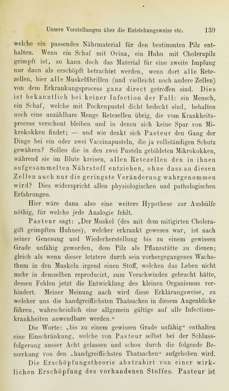 welche ein passendes Nährmaterial für den bestimmten Pilz ent- halten. Wenn ein Schaf mit Ovina, ein Huhn mit Cholerapilz geimpft ist, so kann doch das Material für eine zweite Impfung nur dann als erschöpft betrachtet werden, wenn dort alle Rete- zellen, hier alle Muskelnbrillen (und vielleicht noch andere Zellen) von dem Erkrankungsprocess ganz direct getroffen sind. Dies ist bekanntlich bei keiner Infection der Fall: ein Mensch, ein Schaf, welche mit Pockenpustel dicht bedeckt sind, behalten noch eine unzählbare Menge Retezellen übrig, die vom Krankheits- process verschont bleiben und in denen sich keine Spur von Mi- krokokken findet; — und wie denkt sich Pasteur den Gang der Dinge bei ein oder zwei Vaccinapusteln, die ja vollständigen Schutz gewähren? Sollen die in den zwei Pusteln gebildeten Mikrokokken, während sie im Blute kreisen, allen Retezellen den in ihnen aufgesammelten Nährstoff entziehen, ohne dass an diesen Zellen auch nur die geringste Veränderung wahrgenommen wird? Dies widerspricht allen physiologischen und pathologischen Erfahrungen. Hier wäre dann also eine weitere Hypothese zur Aushülfe nöthig, für welche jede Analogie fehlt. Pasteur sagt: „Der Muskel (des mit dem mitigirten Cholera- gift geimpften Huhnes), welcher erkrankt gewesen war, ist nach seiner Genesung und Wiederherstellung bis zu einem gewissen Grade unfähig geworden, dem Pilz als Pflanzstätte zu dienen; gleich als wenn dieser letztere durch sein vorhergegangenes Wachs- thum in den Muskeln irgend einen Stoff, welchen das Leben nicht mehr in demselben reproducirt, zum Verschwinden gebracht hätte, dessen Fehlen jetzt die Entwicklung des kleinen Organismus ver- hindert. Meiner Meinung nach wird diese Erklärungsweise, zu weleher uns die handgreiflichsten Thatsachen in diesem Augenblicke führen, wahrscheinlich eine allgemein gültige auf alle Infections- krankheiten anwendbare werden. Die Worte: „bis zu einem gewissen Grade unfähig enthalten eine Einschränkung, welche von Pasteur selbst bei der Schluss- folgerung ausser Acht gelassen und schon durch die folgende Be- merkung von den „handgreiflichsten Thatsachen aufgehoben wird. Die Erschöpfungstheorie abstrahirt von einer wirk- lichen Erschöpfung des vorhandenen Stoffes. Pasteur ist