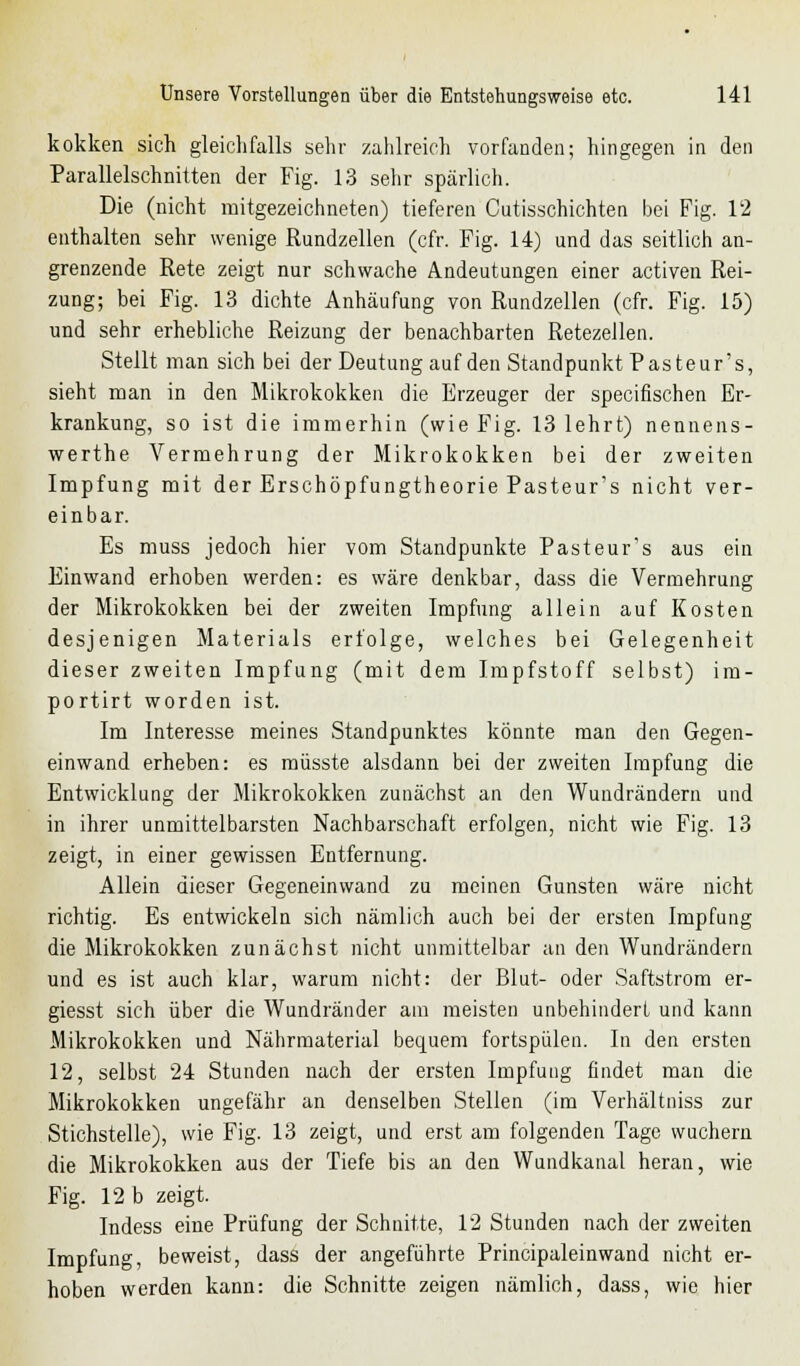 kokken sich gleichfalls sehr zahlreich vorfanden; hingegen in den Parallelschnitten der Fig. 13 sehr spärlich. Die (nicht mitgezeichneten) tieferen Cutisschichten bei Fig. 12 enthalten sehr wenige Rundzellen (cfr. Fig. 14) und das seitlich an- grenzende Rete zeigt nur schwache Andeutungen einer activen Rei- zung; bei Fig. 13 dichte Anhäufung von Rundzellen (cfr. Fig. 15) und sehr erhebliche Reizung der benachbarten Retezellen. Stellt man sich bei der Deutung auf den Standpunkt Pasteur's, sieht man in den Mikrokokken die Erzeuger der specifischen Er- krankung, so ist die immerhin (wie Fig. 13 lehrt) nennens- werthe Vermehrung der Mikrokokken bei der zweiten Impfung mit der Erschöpfungtheorie Pasteur's nicht ver- einbar. Es muss jedoch hier vom Standpunkte Pasteur's aus ein Einwand erhoben werden: es wäre denkbar, dass die Vermehrung der Mikrokokken bei der zweiten Impfung allein auf Kosten desjenigen Materials erfolge, welches bei Gelegenheit dieser zweiten Impfung (mit dem Impfstoff selbst) im- portirt worden ist. Im Interesse meines Standpunktes könnte man den Gegen- einwand erheben: es müsste alsdann bei der zweiten Impfung die Entwicklung der Mikrokokken zunächst an den Wundrändern und in ihrer unmittelbarsten Nachbarschaft erfolgen, nicht wie Fig. 13 zeigt, in einer gewissen Entfernung. Allein dieser Gegeneinwand zu meinen Gunsten wäre nicht richtig. Es entwickeln sich nämlich auch bei der ersten Impfung die Mikrokokken zunächst nicht unmittelbar an den Wundrändern und es ist auch klar, warum nicht: der Blut- oder Saftstrom er- giesst sich über die Wundränder am meisten unbehindert und kann Mikrokokken und Nährmaterial bequem fortspülen. In den ersten 12, selbst 24 Stunden nach der ersten Impfung findet man die Mikrokokken ungefähr an denselben Stellen (im Verhältniss zur Stichstelle), wie Fig. 13 zeigt, und erst am folgenden Tage wuchern die Mikrokokken aus der Tiefe bis an den Wundkanal heran, wie Fig. 12 b zeigt. Indess eine Prüfung der Schnitte, 12 Stunden nach der zweiten Impfung, beweist, dass der angeführte Principaleinwand nicht er- hoben werden kann: die Schnitte zeigen nämlich, dass, wie hier