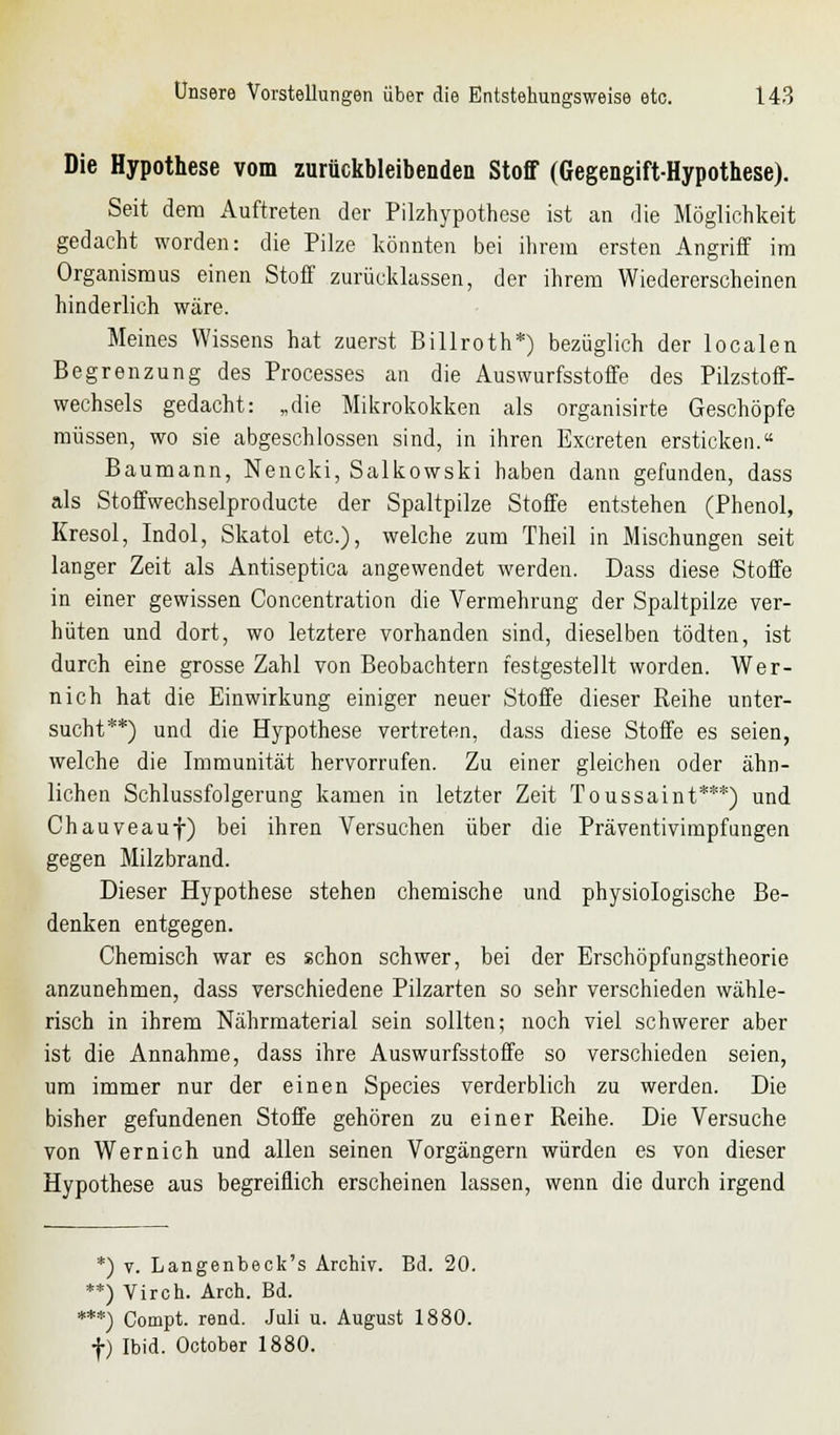 Die Hypothese vom zurückbleibenden Stoff (Gegengift-Hypothese). Seit dem Auftreten der Pilzhypothese ist an die Möglichkeit gedacht worden: die Pilze könnten bei ihrem ersten Angriff im Organismus einen Stoff zurücklassen, der ihrem Wiedererscheinen hinderlich wäre. Meines Wissens hat zuerst Billroth*) bezüglich der localen Begrenzung des Processes an die Auswurfsstoffe des Pilzstoff- wechsels gedacht: „die Mikrokokken als organisirte Geschöpfe müssen, wo sie abgeschlossen sind, in ihren Excreten ersticken. Baumann, Nencki, Salkowski haben dann gefunden, dass als Stoffwechselproducte der Spaltpilze Stoffe entstehen (Phenol, Kresol, Indol, Skatol etc.), welche zum Theil in Mischungen seit langer Zeit als Antiseptica angewendet werden. Dass diese Stoffe in einer gewissen Concentration die Vermehrung der Spaltpilze ver- hüten und dort, wo letztere vorhanden sind, dieselben tödten, ist durch eine grosse Zahl von Beobachtern festgestellt worden. Wer- nich hat die Einwirkung einiger neuer Stoffe dieser Reihe unter- sucht**) und die Hypothese vertreten, dass diese Stoffe es seien, welche die Immunität hervorrufen. Zu einer gleichen oder ähn- lichen Schlussfolgerung kamen in letzter Zeit Toussaint***) und Chauveauf) bei ihren Versuchen über die Präventivimpfungen gegen Milzbrand. Dieser Hypothese stehen chemische und physiologische Be- denken entgegen. Chemisch war es schon schwer, bei der Erschöpfungstheorie anzunehmen, dass verschiedene Pilzarten so sehr verschieden wähle- risch in ihrem Nährmaterial sein sollten; noch viel schwerer aber ist die Annahme, dass ihre Auswurfsstoffe so verschieden seien, um immer nur der einen Species verderblich zu werden. Die bisher gefundenen Stoffe gehören zu einer Reihe. Die Versuche von Wernich und allen seinen Vorgängern würden es von dieser Hypothese aus begreiflich erscheinen lassen, wenn die durch irgend *) v. Langenbeck's Archiv. Bd. 20. **) Viren. Arch. Bd. ***) Compt. rend. Juli u. August 1880. f) Ibid. October 1880.