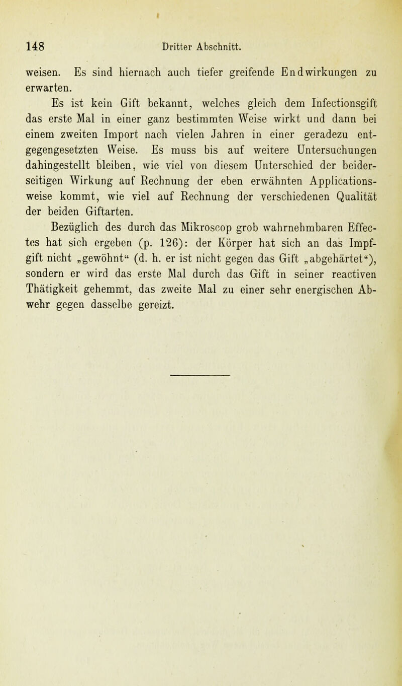 weisen. Es sind hiernach auch tiefer greifende EndWirkungen zu erwarten. Es ist kein Gift bekannt, welches gleich dem Infectionsgift das erste Mal in einer ganz bestimmten Weise wirkt und dann bei einem zweiten Import nach vielen Jahren in einer geradezu ent- gegengesetzten Weise. Es muss bis auf weitere Untersuchungen dahingestellt bleiben, wie viel von diesem Unterschied der beider- seitigen Wirkung auf Rechnung der eben erwähnten Applications- weise kommt, wie viel auf Rechnung der verschiedenen Qualität der beiden Giftarten. Bezüglich des durch das Mikroscop grob wahrnehmbaren Effec- tes hat sich ergeben (p. 126): der Körper hat sich an das Impf- gift nicht „gewöhnt (d. h. er ist nicht gegen das Gift „abgehärtet), sondern er wird das erste Mal durch das Gift in seiner reactiven Thätigkeit gehemmt, das zweite Mal zu einer sehr energischen Ab- wehr gegen dasselbe gereizt.