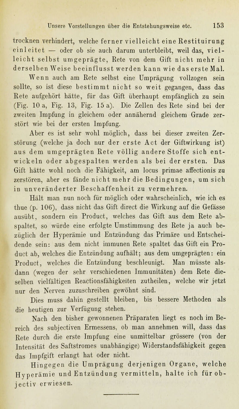 trocknen verhindert, welche ferner vielleicht eine Restituirung einleitet ■— oder ob sie auch darum unterbleibt, weil das, viel- leicht selbst uingeprägte, Rete von dem Gift nicht mehr in derselben Weise beeinflusst werden kann wie das erste Mal. Wenn auch am Rete selbst eine Umprägung vollzogen sein sollte, so ist diese bestimmt nicht so weit gegangen, dass das Rete aufgehört hätte, für das Gift überhaupt empfänglich zu sein (Fig. 10 a, Fig. 13, Fig. 15 a). Die Zellen des Rete sind bei der zweiten Impfung in gleichem oder annähernd gleichem Grade zer- stört wie bei der ersten Impfung. Aber es ist sehr wohl möglich, dass bei dieser zweiten Zer- störung (welche ja doch nur der erste Act der Giftwirkung ist) aus dem umgeprägten Rete völlig andere Stoffe sich ent- wickeln oder abgespalten werden als bei der ersten. Das Gift hätte wohl noch die Fähigkeit, am locus primae affectionis zu zerstören, aber es fände nicht mehr die Bedingungen, um sich in unveränderter Beschaffenheit zu vermehren. Hält man nun noch für möglich oder wahrscheinlich, wie ich es thue (p. 106), dass nicht das Gift direct die Wirkung auf die Gefässe ausübt, sondern ein Product, welches das Gift aus dem Rete ab- spaltet, so würde eine erfolgte Umstimmung des Rete ja auch be- züglich der Hyperämie und Entzündung das Primäre und Entschei- dende sein: aus dem nicht immunen Rete spaltet das Gift ein Pro- duct ab, welches die Entzündung aufhält; aus dem umgeprägten: ein Product, welches die Entzündung beschleunigt. Man müsste als- dann (wegen der sehr verschiedenen Immunitäten) dem Rete die- selben vielfältigen Reactionsfähigkeiten zutheilen, welche wir jetzt nur den Nerven zuzuschreiben gewöhnt sind. Dies muss dahin gestellt bleiben, bis bessere Methoden als die heutigen zur Verfügung stehen. Nach den bisher gewonnenen Präparaten liegt es noch im Be- reich des subjectiven Ermessens, ob man annehmen will, dass das Rete durch die erste Impfung eine unmittelbar grössere (von der Intensität des Saftstromes unabhängige) Widerstandsfähigkeit gegen das Impfgift erlangt hat oder nicht. Hingegen die Umprägung derjenigen Organe, welche Hyperämie und Entzündung vermitteln, halte ich fürob- jectiv erwiesen.