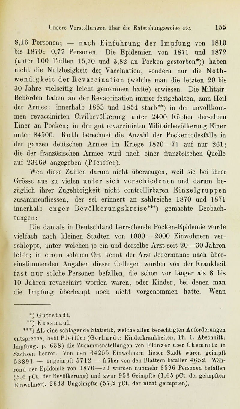 8,16 Personen; — nach Einführung der Impfung von 1810 bis 1870: 0,77 Personen. Die Epidemien von 1871 und 1872 (unter 100 Todten 15,70 und 3,82 an Pocken gestorben*)) haben nicht die Nutzlosigkeit der Vaccination, sondern nur die Noth- wendigkeit der Revaccination (welche man die letzten 20 bis 30 Jahre vielseitig leicht genommen hatte) erwiesen. Die Militair- Behörden haben an der Revaccination immer festgehalten, zum Heil der Armee: innerhalb 1853 und 1854 starb**) in der unvollkom- men revaccinirten Civilbevölkerung unter 2400 Köpfen derselben Einer an Pocken; in der gut revaccinirten Militairbevölkerung Einer unter 84500. Roth berechnet die Anzahl der Pockentodesfälle in der ganzen deutschen Armee im Kriege 1870—71 auf nur 261; die der französischen Armee wird nach einer französischen Quelle auf 23469 angegeben (Pfeiffer). Wen diese Zahlen darum nicht überzeugen, weil sie bei ihrer Grösse aus zu vielen unter sich verschiedenen und darum be- züglich ihrer Zugehörigkeit nicht controllirbaren Einzelgruppen zusammenfliessen, der sei erinnert an zahlreiche 1870 und 1871 innerhalb enger Bevölkerungskreise***) gemachte Beobach- tungen: Die damals in Deutschland herrschende Pocken-Epidemie wurde vielfach nach kleinen Städten von 1000 — 2000 Einwohnern ver- schleppt, unter Welchen je ein und derselbe Arzt seit 20—30 Jahren lebte; in einem solchen Ort kennt der Arzt Jedermann: nach über- einstimmenden Angaben dieser Collegen wurden von der Krankheit fast nur solche Personen befallen, die schon vor länger als 8 bis 10 Jahren revaccinirt worden waren, oder Kinder, bei denen man die Impfung überhaupt noch nicht vorgenommen hatte. Wenn *) Guttstadt. **) Kussmaul. ***) Als eine schlagende Statistik, welche allen berechtigten Anforderungen entspreche, hebt Pfeiffer (Gerhardt: Kinderkrankheiten, Th. 1, Abschnitt: Impfung, p. 638) die Zusammenstellungen von Flinzer über Chemnitz in Sachsen hervor. Von den 64255 Einwohnern dieser Stadt waren geimpft 53891 — ungeimpft 5712 — früher von den Blattern befallen 4652. Wäh- rend der Epidemie von 1870—71 wurden nunmehr 3596 Personen befallen (5,6 pCt. der Bevölkerung) und zwar 953 Geimpfte (1,65 pCt. der geimpften Einwohner), 2643 Ungeimpfte (57,2 pCt. der nicht geimpften).