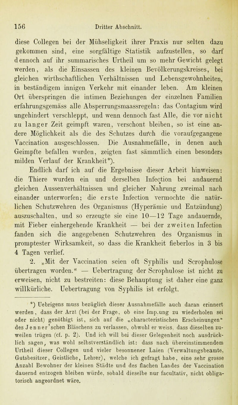 diese Collegen bei der Mühseligkeit ihrer Praxis nur selten dazu gekommen sind, eine sorgfältige Statistik aufzustellen, so darf d ennoch auf ihr summarisches Urtheil um so mehr Gewicht gelegt werden, als die Einsassen des kleinen Bevölkerungskreises, bei gleichen wirthschaftlichen Verhältnissen und Lebensgewohnheiten, in beständigem innigen Verkehr mit einander leben. Am kleinen Ort überspringen die intimen Beziehungen der einzelnen Familien erfahrungsgemäss alle Abspemmgsmaassregeln: das Contagium wird ungehindert verschleppt, und wenn dennoch fast Alle, die vor nicht zu langer Zeit geimpft waren, verschont bleiben, so ist eine an- dere Möglichkeit als die des Schutzes durch die voraufgegangene Vaccination ausgeschlossen. Die Ausnahmefälle, in denen auch Geimpfte befallen wurden, zeigten fast sämmtlich einen besonders milden Verlauf der Krankheit*). Endlich darf ich auf die Ergebnisse dieser Arbeit hinweisen: die Thiere wurden ein und derselben Infection bei andauernd gleichen Aussenverhältnissen und gleicher Nahrung zweimal nach einander unterworfen; die erste Infection vermochte die natür- lichen Schutzwehren des Organismus (Hyperämie und Entzündung) auszuschalten, und so erzeugte sie eine 10—12 Tage andauernde, mit Fieber einhergehende Krankheit — bei der zweiten Infection fanden sich die angegebenen Schutzwehren des Organismus in promptester Wirksamkeit, so dass die Krankheit fieberlos in 3 bis 4 Tagen verlief. 2. »Mit der Vaccination seien oft Syphilis und Scrophulose übertragen worden. — Uebertragung der Scrophulose ist nicht zu erweisen, nicht zu bestreiten: diese Behauptung ist daher eine ganz willkürliche. Uebertragung von Syphilis ist erfolgt. *) Uebrigens muss bezüglich dieser Ausnahmefälle auch daran erinnert werden, dass der Arzt (bei der Frage, ob eine Imp.ung zu wiederholen sei oder nicht) genöthigt ist, sich auf die „characteristischen Erscheinungen des Jenner'schen Bläschens zu verlassen, obwohl er weiss, dass dieselben zu- weilen trügen (cf. p. 2). Und ich will bei dieser Gelegenheit noch ausdrück- lich sagen, was wohl selbstverständlich ist: dass nach übereinstimmendem Urtheil dieser Collegen und vieler besonnener Laien (Verwaltungsbeamte, Gutsbesitzer, Geistliche, Lehrer), welche ich gefragt habe, eine sehr grosse Anzahl Bewohner der kleinen Städte und des flachen Landes der Vaccination dauernd entzogen bleiben würde, sobald dieselbe nur facultativ, nicht obliga- torisch angeordnet wäre.