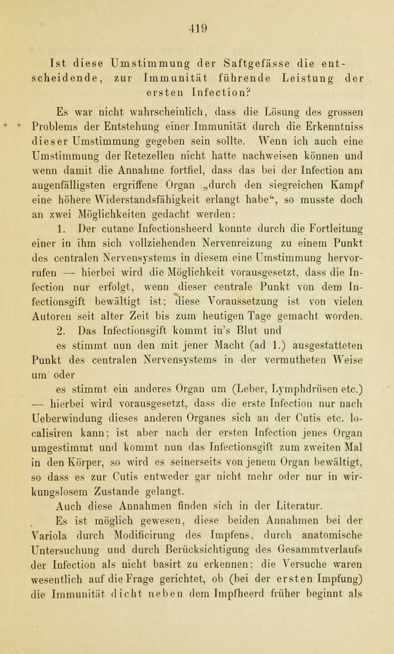 Ist diese Umstimmung der Saftgefässe die ent- scheidende, zur Immunität führende Leistung der ersten Infection? Es war nicht wahrscheinlich, dass die Lösung des grossen Problems der Entstehung einer Immunität durch die Erkenntniss dieser Umstimmung gegeben sein sollte. Wenn ich auch eine Umstimmung der Retezellen nicht hatte nachweisen können und wenn damit die Annahme fortfiel, dass das bei der Infection am augenfälligsten ergriffene Organ „durch den siegreichen Kampf eine höhere Widerstandsfähigkeit erlangt habe, so musste doch an zwei Möglichkeiten gedacht werden: 1. Der cutane Infectionsheerd konnte durch die Fortleituug einer in ihm sich vollziehenden Nervenreizung zu einem Punkt des centralen Nervensystems in diesem eine Umstimmung hervor- rufen — hierbei wird die Möglichkeit vorausgesetzt, dass die In- fection nur erfolgt, wenn dieser centrale Punkt von dem In- fectionsgift bewältigt ist; diese Voraussetzung ist von vielen Autoren seit alter Zeit bis zum heutigen Tage gemacht worden. 2. Das Infectionsgift kommt in's Blut und es stimmt nun den mit jener Macht (ad 1.) ausgestatteten Punkt des centralen Nervensystems in der vermutheten Weise um oder es stimmt ein anderes Organ um (Leber, Lymphdrüsen etc.) — hierbei wird vorausgesetzt, dass die erste Infection nur nach Ueberwindung dieses anderen Organes sich an der Cutis etc. lo- calisiren kann; ist aber nach der ersten Infection jenes Organ umgestimmt und kommt nun das Infectionsgift zum zweiten Mal in den Körper, so wird es seinerseits von jenem Organ bewältigt, so dass es zur Cutis entweder gar nicht mehr oder nur in wir- kungslosem Zustande gelangt. Auch diese Annahmen finden sich in der Literatur. Es ist möglich gewesen, diese beiden Annahmen bei der Variola durch Modificiruug des Impfens, durch anatomische Untersuchung und durch Berücksichtigung des Gesammtverlaufs der Infection als nicht basirt zu erkennen; die Versuche waren wesentlich auf die Frage gerichtet, ob (bei der ersten Impfung) die Immunität dicht neben dem Impfheerd früher beginnt als