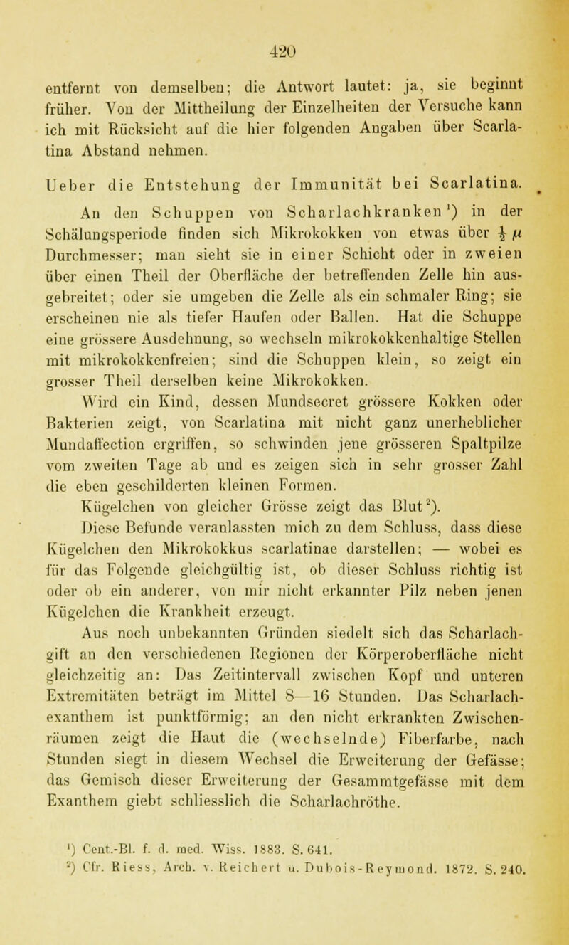 entfernt von demselben; die Antwort lautet: ja, sie beginnt früher. Von der Mittheilung der Einzelheiten der Versuche kann ich mit Rücksicht auf die hier folgenden Angaben über Scarla- tina Abstand nehmen. Ueber die Entstehung der Immunität bei Scarlatina. An den Schuppen von Scharlachkranken') in der Schälungsperiode finden sich Mikrokokken von etwas über \ n Durchmesser; man sieht sie in einer Schicht oder in zweien über einen Theil der Oberfläche der betreffenden Zelle hin aus- gebreitet; oder sie umgeben die Zelle als ein schmaler Ring; sie erscheinen nie als tiefer Haufen oder Ballen. Hat die Schuppe eine grössere Ausdehnung, so wechseln mikrokokkenhaltige Stellen mit mikrokokkenfreien; sind die Schuppen klein, so zeigt ein grosser Theil derselben keine Mikrokokken. Wird ein Kind, dessen Mundsecret grössere Kokken oder Bakterien zeigt, von Scarlatina mit nicht ganz unerheblicher Mundaffection ergriffen, so schwinden jene grösseren Spaltpilze vom zweiten Tage ab und es zeigen sich in sehr grosser Zahl die eben geschilderten kleinen Formen. Kügelchen von gleicher Grösse zeigt das Blut2). Diese Befunde veranlassten mich zu dem Schluss, dass diese Kügelchen den Mikrokokkus scarlatinae darstellen; — wobei es für das Folgende gleichgültig ist, ob dieser Schluss richtig ist oder ob ein anderer, von mir nicht erkannter Pilz neben jenen Kügelchen die Krankheit erzeugt. Aus noch unbekannten Gründen siedelt sich das Scharlach- gift an den verschiedenen Regionen der Körperoberlläche nicht gleichzeitig an: Das Zeitintervall zwischen Kopf und unteren Extremitäten beträgt im Mittel 8—16 Stunden. Das Scharlach- exanthem ist punktförmig; an den nicht erkrankten Zwischen- räumen zeigt die Haut die (wechselnde) Fiberfarbe, nach Stunden siegt in diesem Wechsel die Erweiterung der Gefässe; das Gemisch dieser Erweiterung der Gesammtgefässe mit dem Exanthem giebt schliesslich die Scharlachröthe. ') Cent.-Bl. f. d. med. Wiss. 1S83. S. 641. 2) Cfr. Riess, Arch. v. Reichert u. Dubois - Roy raond. 1872. S. 240.