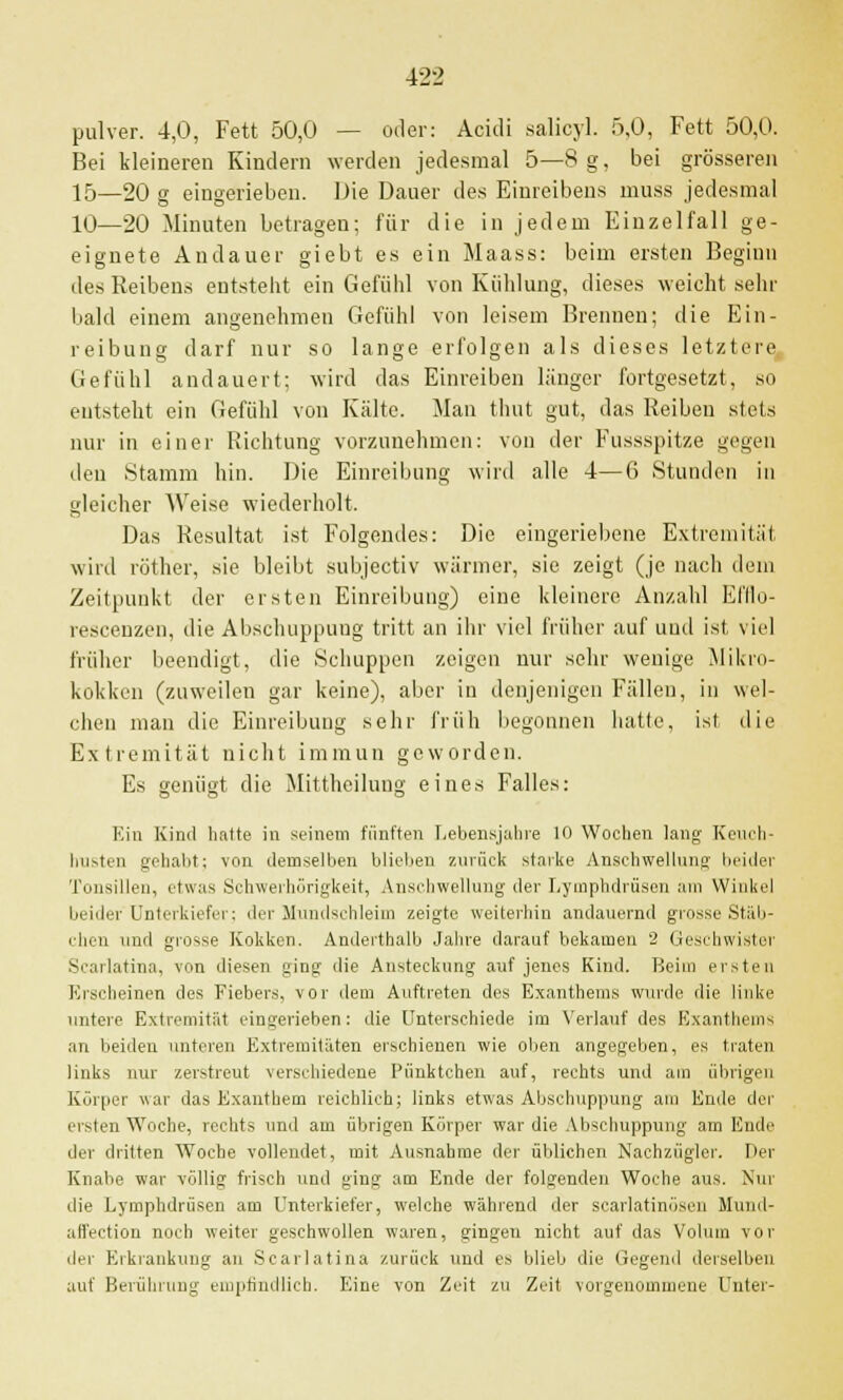 pulver. 4,0, Fett 50,0 — oder: Acidi salicyl. 5,0, Fett 50,0. Bei kleineren Kindern werden jedesmal 5—8 g, bei grösseren 15—20 g eingerieben. Die Dauer des Einreibens muss jedesmal 10—20 Minuten betragen; für die in jedem Einzelfall ge- eignete Andauor giebt es ein Maass: beim ersten Beginn des Reibens entstellt ein Gefühl von Kühlung, dieses weicht sehr bald einem angenehmen Gefühl von leisem Brennen; die Ein- reibung darf nur so lange erfolgen als dieses letztere Gefühl andauert; wird das Einreiben länger fortgesetzt, so entsteht ein Gefühl von Kälte. Man thut gut, das Reiben stets nur in einer Richtung vorzunehmen: von der Fussspitze gegen den Stamm hin. Die Einreibung wird alle 4—6 Stunden in gleicher Weise wiederholt. Das Resultat ist Folgendes: Die eingeriebene Extremität wird röther, sie bleibt subjeetiv wärmer, sie zeigt (je nach dem Zeitpunkt der eisten Einreibung) eine kleinere Anzahl El'llo- rescenzen, die Abschuppung tritt an ihr viel früher auf und ist, viel früher beendigt, die Schuppen zeigen nur sehr wenige Mikro- kokken (zuweilen gar keine), aber in denjenigen Fällen, in wel- chen man die Einreibung sehr früh begonnen hatte, ist die Extremität nicht immun geworden. Es genügt die Mittheilung eines Falles: Kin Kind hatte in seinem fünften Lebensjahre 10 Wochen lang Keuch- husten gehabt: von demselben blieben zurück starke Anschwellung beider Tonsillen, etwas Schwerhörigkeit, Anschwellung der Lymphdrüsen am Winkel beider Unterkiefer; der Mundschleim zeigte weiterhin andauernd grosse Stäb- chen und grosse Kokken. Anderthalb Jahre darauf bekamen 2 Geschwister Scarlatina, von diesen ging die Ansteckung auf jenes Kind. Beim ersten Erscheinen des Fiebers, vor dem Auftreten des Exanthems wurde die linke untere Extremität eingerieben: die Unterschiede im Verlauf des Exanthems an beiden unteren Extremitäten erschienen wie oben angegeben, es traten links nur zerstreut verschiedene Pünktchen auf, rechts und am übrigen Körper war das Exanthem reichlich; links etwas Abschuppung am Ende der ersten Woche, rechts und am übrigen Körper war die Abschuppung am Ende der dritten Woche vollendet, mit Ausnahme der üblichen Nachzügler. Der Knabe war völlig frisch und ging am Ende der folgenden Woche aus. Nur die Lymphdrüsen am Unterkiefer, welche während der scarlatinösen Mund- affection noch weiter geschwollen waren, gingen nicht auf das Volum vor der Erkrankung an Scarlatina zurück und es blieb die Gegend derselben auf Berührung empfindlich. Eine von Zeit zu Zeit vorgenommene Unter-
