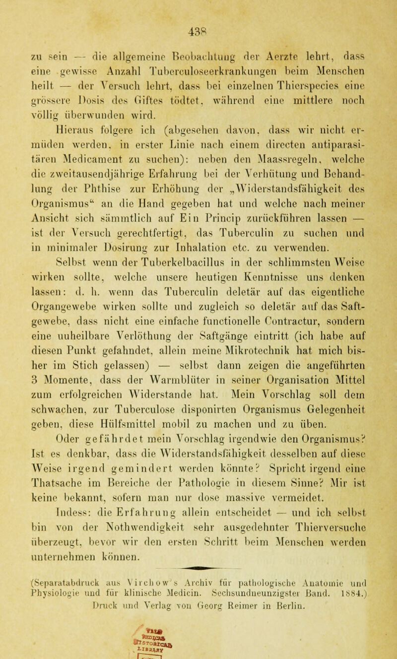 43« zu sein — die allgemeine Beobachtung der Aerzte lehrt, dass eine gewisse Anzahl Tuberouloseerkrankungen beim Menschen heilt — der Versuch lehrt, dass bei einzelnen Thierspecies eine grossere Dosis des Giftes tödtet. während eine mittlere noch völlig überwunden wird. Hieraus folgere ich (abgesehen davon, dass wir nicht er- müden werden, in erster Linie nach einem directen antiparasi- tären Medicament zu suchen): neben den Maassregeln, welche die zweitausendjährige Erfahrung bei der Verhütung und Behand- lung der Phthise zur Erhöhung der „Widerstandsfähigkeit des Organismus an die Hand gegeben hat und welche nach meiner Ansicht sieh sämmtlich auf Ein Princip zurückführen lassen — ist der Versuch gerechtfertigt, das Tuberculin zu suchen und in minimaler Dosirung zur Inhalation etc. zu verwenden. Selbst wenn der Tuberkelbacillus in der schlimmsten Weise wirken sollte, welche unsere heutigen Kenntnisse uns denken lassen: d. h. wenn das Tuberculin deletär auf das eigentliche Organgewebe wirken sollte und zugleich so deletär auf das Saft- gewebe, dass nicht eine einfache functionelle Contractur, sondern eine uuheilbare Verlöthung der Saftgänge eintritt (ich habe auf diesen Punkt gefahndet, allein meine Mikrotechnik hat mich bis- her im Stich gelassen) — selbst dann zeigen die angeführten 3 Momente, dass der Warmblüter in seiner Organisation Mittel zum erfolgreichen Widerstände hat. Mein Vorschlag soll dem schwachen, zur Tuberculose disponirten Organismus Gelegenheit geben, diese Hülfsmittel mobil zu machen und zu üben. Oder gefährdet mein Vorschlag irgendwie den Organismus? Ist es denkbar, dass die Widerstandsfähigkeit desselben auf diese Weise irgend gemindert werden könnte? Spricht irgend eine Thatsache im Bereiche der Pathologie in diesem Sinne? Mir ist keine bekannt, sofern man nur dose massive vermeidet. Indess: die Erfahrung allein entscheidet — und ich selbst bin von der Notwendigkeit sehr ausgedehnter Thierversuehc überzeugt, bevor wir den ersten Schritt beim Menschen werden unternehmen können. (Separatabdruck aus Vircbow s Archiv für pathologische Anatomie und Physiologie und für klinische iieclicin. Sechsundneunzigste! Band, 1884.) Druck und Verlag von Georg Reimer in Berlin. . HBaMy