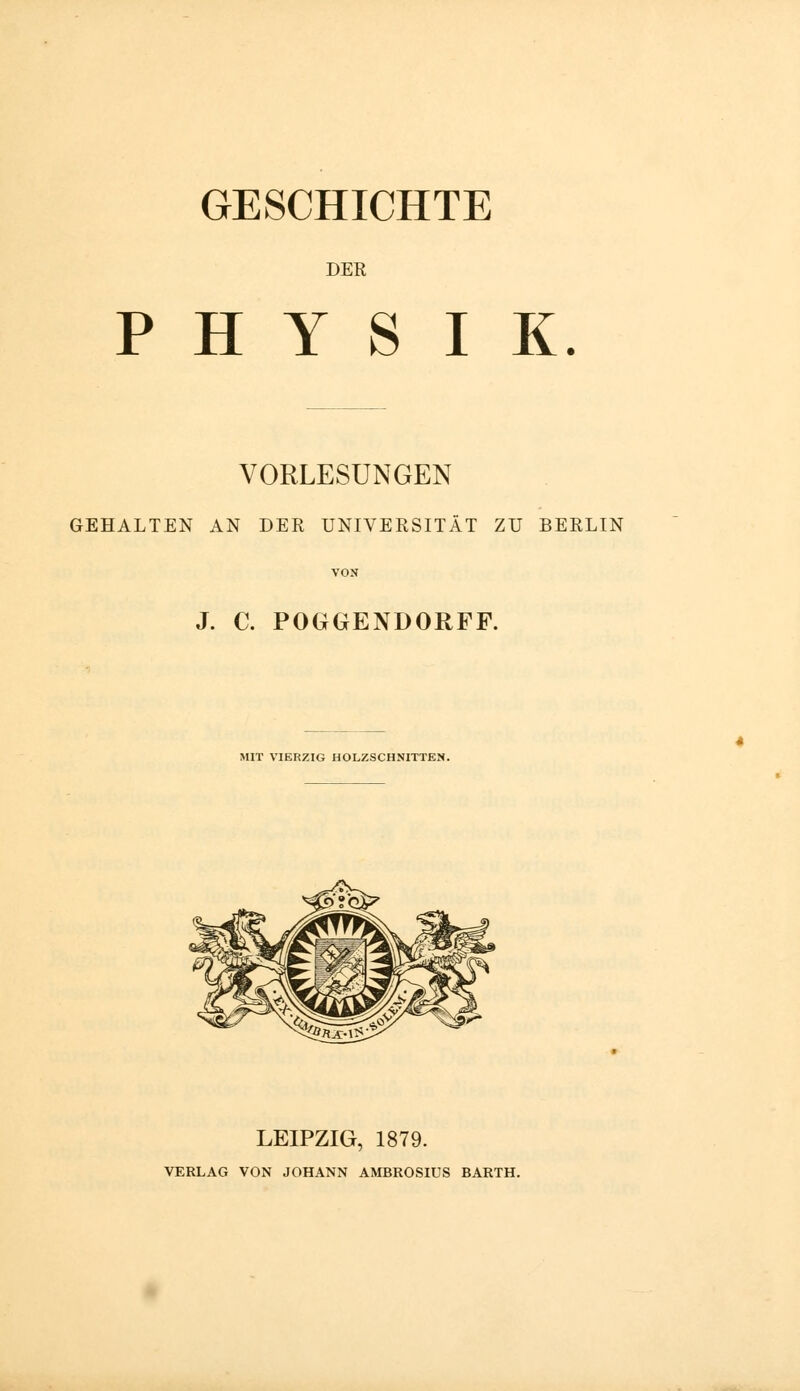 DER PHYSIK. VORLESUNGEN GEHALTEN AN DER UNIVERSITÄT ZU BERLIN J. C. POGGENDORFF. MIT VIERZIG HOLZSCHNITTEN. LEIPZIG, 1879. VERLAG VON JOHANN AMBROSIUS BARTH.