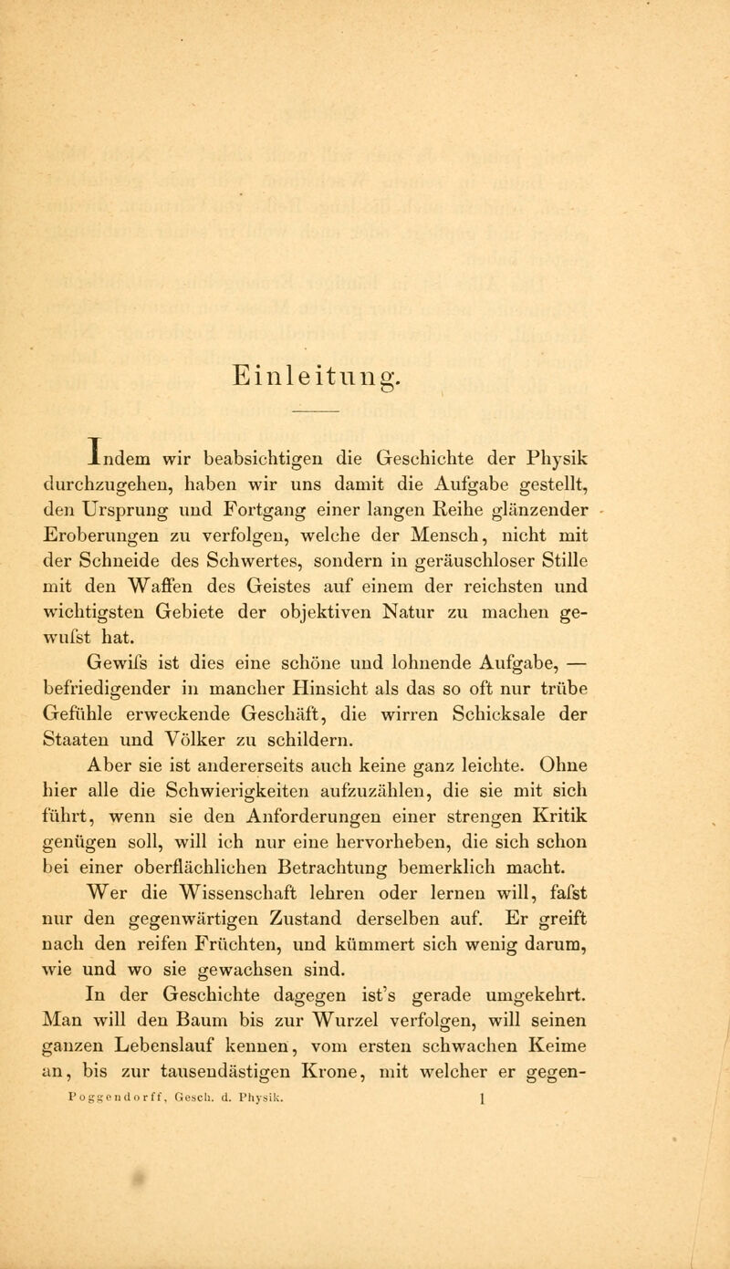 Einleitung. -Indem wir beabsichtigen die Geschichte der Physik durchzugehen, haben wir uns damit die Aufgabe gestellt, den Ursprung und Fortgang einer langen Reihe glänzender Eroberungen zu verfolgen, welche der Mensch, nicht mit der Schneide des Schwertes, sondern in geräuschloser Stille mit den Waffen des Geistes auf einem der reichsten und wichtigsten Gebiete der objektiven Natur zu machen ge- wufst hat. Gewifs ist dies eine schöne und lohnende Aufgabe, — befriedigender in mancher Hinsicht als das so oft nur trübe Gefühle erweckende Geschäft, die wirren Schicksale der Staaten und Völker zu schildern. Aber sie ist andererseits auch keine ganz leichte. Ohne hier alle die Schwierigkeiten aufzuzählen, die sie mit sich fühi't, wenn sie den Anforderungen einer strengen Kritik genügen soll, will ich nur eine hervorheben, die sich schon bei einer oberflächlichen Betrachtung bemerklich macht. Wer die Wissenschaft lehren oder lernen will, fafst nur den gegenwärtigen Zustand derselben auf. Er greift nach den reifen Früchten, und kümmert sich wenig darum, wie und wo sie gewachsen sind. In der Geschichte dagegen ist's gerade umgekehrt. Man will den Baum bis zur Wurzel verfolgen, will seinen ganzen Lebenslauf kennen, vom ersten schwachen Keime an, bis zur tausendästigen Krone, mit welcher er gegen- PoggPiulorff, Gesell, d. Physik. [