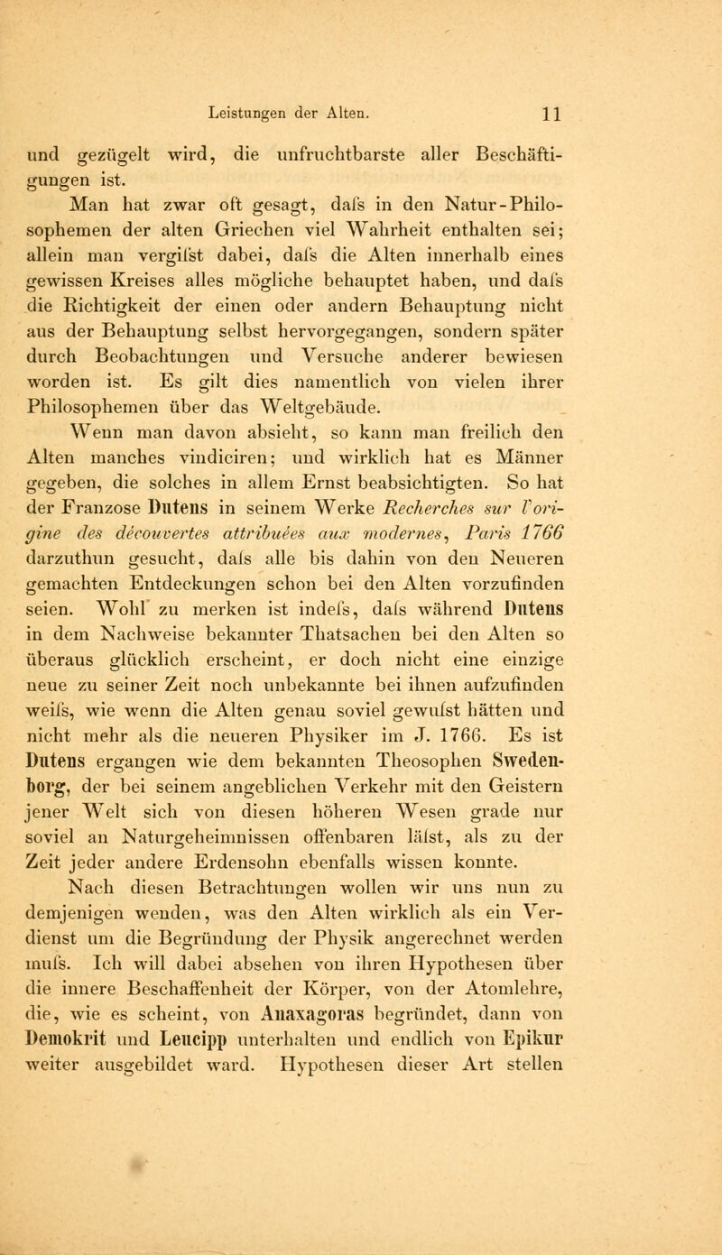 und gezügelt wird, die unfruchtbarste aller Beschäfti- gungen ist. Man hat zwar oft gesagt, dafs in den Natur-Philo- sophemen der alten Griechen viel Wahrheit enthalten sei; allein man vergifst dabei, dafs die Alten innerhalb eines gewissen Kreises alles mögliche behauptet haben, und dafs die Richtigkeit der einen oder andern Behauptung nicht aus der Behauptung selbst hervorgegangen, sondern später durch Beobachtungen imd Versuche anderer bewiesen worden ist. Es gilt dies namentlich von vielen ihrer Philosophemen über das Weltgebäude. Wenn man davon absieht, so kann man freilich den Alten manches vindiciren; und wirklich hat es Männer gegeben, die solches in allem Ernst beabsichtigten. So hat der Franzose Dlltens in seinem Werke Recherches sur Vori- gine des deeouvertes attribuees aux modernes^ Paris 1766 darzuthun gesucht, dals alle bis dahin von den Neueren gemachten Entdeckungen schon bei den Alten vorzufinden seien. Wohl zu merken ist indel's, dais während Dlltens in dem Nachweise bekannter Thatsachen bei den Alten so überaus glücklich erscheint, er doch nicht eine einzige neue zu seiner Zeit noch unbekannte bei ihnen aufzufinden weifs, wie wenn die Alten genau soviel gewufst hätten und nicht mehr als die neueren Physiker im J. 1766. Es ist Dlltens ergangen wie dem bekannten Theosophen Sweden- borg, der bei seinem angeblichen Verkehr mit den Geistern jener Welt sich von diesen höheren Wesen grade nur soviel an Naturgeheimnissen offenbaren läist, als zu der Zeit jeder andere Erdensohn ebenfalls wissen konnte. Nach diesen Betrachtungen wollen wir luis nun zu demjenigen wenden, was den Alten wirklich als ein Ver- dienst um die Begründung der Physik angerechnet werden mufs. Ich will dabei absehen von ihren Hypothesen über die innere Beschaffenheit der Körper, von der Atomlehre, die, wie es scheint, von Aliaxagoras begründet, dann von Deniokrit und Leueipp unterhalten und endlich von Epikur weiter ausgebildet ward. Hypothesen dieser Art stellen