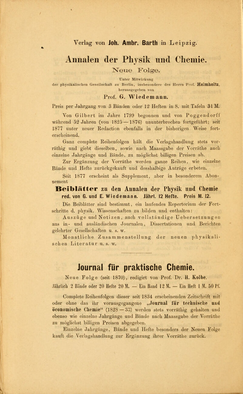 Annalen der Physik und Cliemie. ISTeiae Folge. Unter Mitwirkung der physikalischen Gesellschaft zu Berlin, insbesondere des Herrn Prof. HelmllOltZ, herausgegeben von Prof. Cr. Wiedemann. Preis per Jahrgang von 3 Bänden oder 12 Heften in 8. mit Tafeln 31 M. Von Gilbert im Jahre 1799 begonnen und von Poggendorff während 52 Jahren (von 1825—1876) ununterbrochen fortgeführt; seit 1877 unter neuer Redaction ebenfalls in der bisherigen Weise fort- erscheinend. Ganz complete Reihenfolgen hält die Verlagshandlung stets vor- räthig und giebt dieselben, sowie nach Maassgabe der Vorräthe auch einzelne Jahrgänge und Bände, zu möglichst billigen Preisen ab. Zur Ergänzung der Vorräthe werden ganze Reihen, wie einzelne Bände und Hefte zurückgekauft und desshalbige Anträge erbeten. Seit 1877 erscheint als Supplement, aber in besonderem Abon- nement Beiblätter zu den Annalen der Physik uud Chemie red. von G. und E. Wiedemann. Jährl. 12 Hefte. Preis IVI. 12. Die Beiblätter sind bestimmt, ein laufendes Repertorium der Fort- schritte d. physik. Wissenschaften zu bilden und enthalten: Auszüge und Notizen, auch vollständige UeberSetzungen aus in- und ausländischen .Journalen, Dissertationen und Berichten gelehrter Gesellschaften u. s. w. Monatliche Zusammenstellung der neuen physikali- schen Literatur u. s. w. Journal für praktische Chemie. Neue Folge (seit 1870), redigirt von Prof. Dr. H. Kolbe. .liihrlich 2 Bände oder 20 Hefte 20 M. — Ein Band 12 M. — Ein Heft I M. 50 Pf. Complete Reihenfolgen dieser seit 1834 erscheinenden Zeitschrift mit oder ohne das ihr vorausgegangene „Journal l'ür technisclie uud öconomische Chemie (1828—3.3) werden stets vorräthig gehalten und ebenso wie einzelne Jahrgänge und Bände nach Maassgabe der Vorräthe zu möghchst billigen Preisen abgegeben. Einzelne Jahrgänge, Bände und Hefte besonders der Neuen Folge kauft die Verlugshandlung zur Ergänzung ihrer Vorräthe zurück.