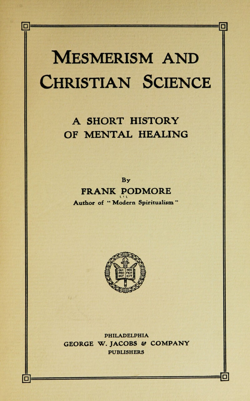 H [g] Mesmerism and Christian Science A SHORT HISTORY OF MENTAL HEALING By FRANK PODMORE Author of  Modern Spiritualism' PHILADELPHIA GEORGE W. JACOBS & COMPANY PUBLISHERS n P