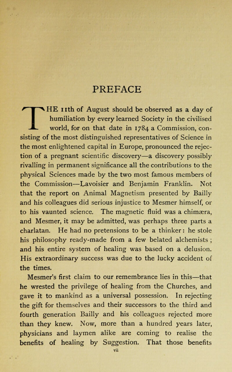 PREFACE THE nth of August should be observed as a day of humiliation by every learned Society in the civilised world, for on that date in 1784 a Commission, con- sisting of the most distinguished representatives of Science in the most enlightened capital in Europe, pronounced the rejec- tion of a pregnant scientific discovery—a discovery possibly rivalling in permanent significance all the contributions to the physical Sciences made by the two most famous members of the Commission—Lavoisier and Benjamin Franklin. Not that the report on Animal Magnetism presented by Bailly and his colleagues did serious injustice to Mesmer himself, or to his vaunted science. The magnetic fluid was a chimsera, and Mesmer, it may be admitted, was perhaps three parts a charlatan. He had no pretensions to be a thinker: he stole his philosophy ready-made from a few belated alchemists ; and his entire system of healing was based on a delusion. His extraordinary success was due to the lucky accident of the times. Mesmer's first claim to our remembrance lies in this—that he wrested the privilege of healing from the Churches, and gave it to mankind as a universal possession. In rejecting the gift for themselves and their successors to the third and fourth generation Bailly and his colleagues rejected more than they knew. Now, more than a hundred years later, physicians and laymen alike are coming to realise the benefits of healing by Suggestion. That those benefits