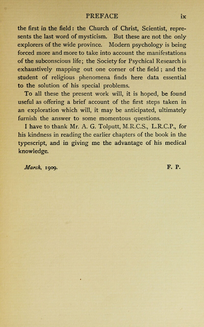 the first in the field: the Church of Christ, Scientist, repre- sents the last word of mysticism. But these are not the only explorers of the wide province. Modern psychology is being forced more and more to take into account the manifestations of the subconscious life; the Society for Psychical Research is exhaustively mapping out one corner of the field ; and the student of religious phenomena finds here data essential to the solution of his special problems. To all these the present work will, it is hoped, be found useful as offering a brief account of the first steps taken in an exploration which will, it may be anticipated, ultimately furnish the answer to some momentous questions. I have to thank Mr. A. G. Tolputt, M.R.C.S., L.R.C.P., for his kindness in reading the earlier chapters of the book in the typescript, and in giving me the advantage of his medical knowledge. March, 1909. F. P.