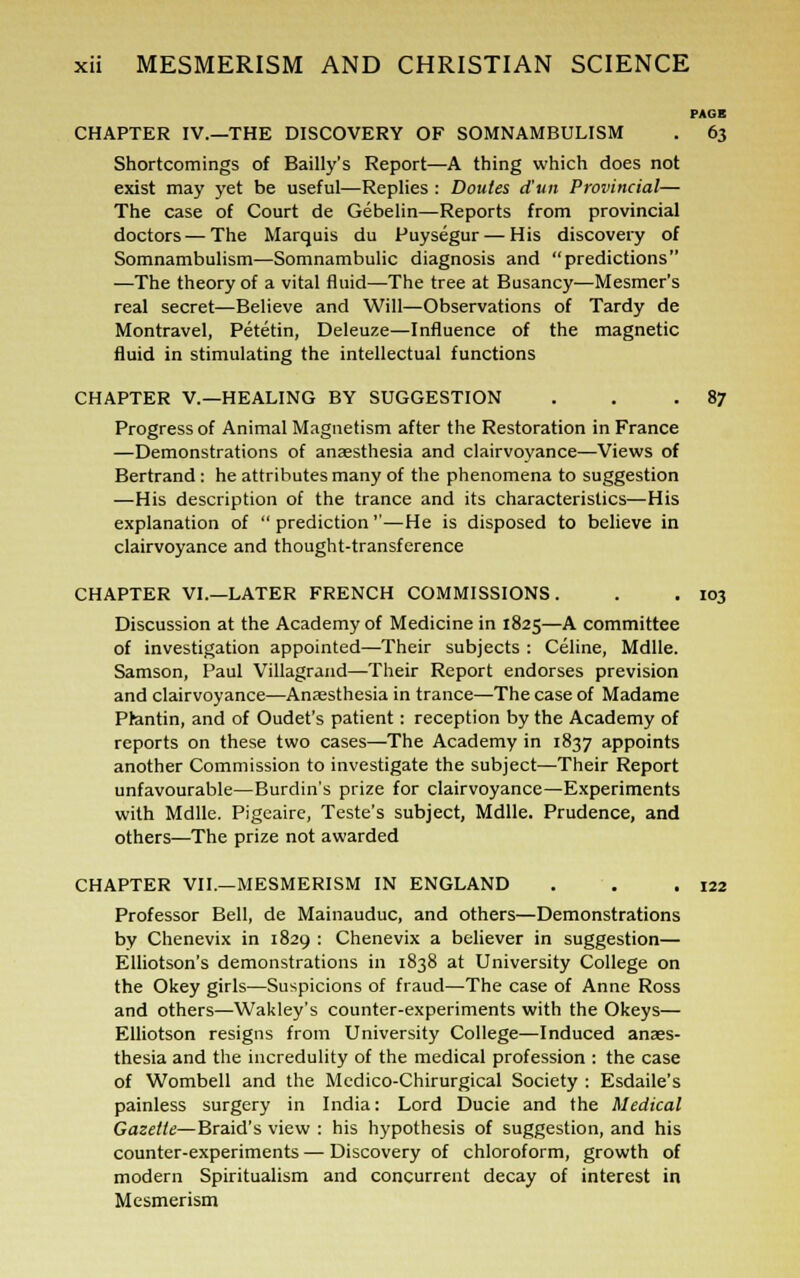 PAGE CHAPTER IV.—THE DISCOVERY OF SOMNAMBULISM . 63 Shortcomings of Bailly's Report—A thing which does not exist may yet be useful—Replies : Doutes d'un Provincial— The case of Court de Gebelin—Reports from provincial doctors — The Marquis du Puysegur— His discovery of Somnambulism—Somnambulic diagnosis and predictions —The theory of a vital fluid—The tree at Busancy—Mesmer's real secret—Believe and Will—Observations of Tardy de Montravel, Petetin, Deleuze—Influence of the magnetic fluid in stimulating the intellectual functions CHAPTER V.—HEALING BY SUGGESTION . . .87 Progress of Animal Magnetism after the Restoration in France —Demonstrations of anaesthesia and clairvoyance—Views of Bertrand: he attributes many of the phenomena to suggestion —His description of the trance and its characteristics—His explanation of  prediction —He is disposed to believe in clairvoyance and thought-transference CHAPTER VI.—LATER FRENCH COMMISSIONS. . . 103 Discussion at the Academy of Medicine in 1825—A committee of investigation appointed—Their subjects : Celine, Mdlle. Samson, Paul Villagrand—Their Report endorses prevision and clairvoyance—Anassthesia in trance—The case of Madame Ptantin, and of Oudet's patient: reception by the Academy of reports on these two cases—The Academy in 1837 appoints another Commission to investigate the subject—Their Report unfavourable—Burdin's prize for clairvoyance—Experiments with Mdlle. Pigeaire, Teste's subject, Mdlle. Prudence, and others—The prize not awarded CHAPTER VII.—MESMERISM IN ENGLAND . . .122 Professor Bell, de Mainauduc, and others—Demonstrations by Chenevix in 1829 : Chenevix a believer in suggestion— Elliotson's demonstrations in 1838 at University College on the Okey girls—Suspicions of fraud—The case of Anne Ross and others—Wakley's counter-experiments with the Okeys— Elliotson resigns from University College—Induced anaes- thesia and the incredulity of the medical profession : the case of Wombell and the Mcdico-Chirurgical Society : Esdaile's painless surgery in India: Lord Ducie and the Medical Gazette—Braid's view : his hypothesis of suggestion, and his counter-experiments — Discovery of chloroform, growth of modern Spiritualism and concurrent decay of interest in Mesmerism