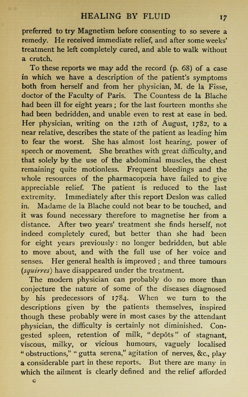 preferred to try Magnetism before consenting to so severe a remedy. He received immediate relief, and after some weeks' treatment he left completely cured, and able to walk without a crutch. To these reports we may add the record (p. 68) of a case in which we have a description of the patient's symptoms both from herself and from her physician, M. de la Fisse, doctor of the Faculty of Paris. The Countess de la Blache had been ill for eight years ; for the last fourteen months she had been bedridden, and unable even to rest at ease in bed. Her physician, writing on the 12th of August, 1782, to a near relative, describes the state of the patient as leading him to fear the worst. She has almost lost hearing, power of speech or movement. She breathes with great difficulty, and that solely by the use of the abdominal muscles, the chest remaining quite motionless. Frequent bleedings and the whole resources of the pharmacopoeia have failed to give appreciable relief. The patient is reduced to the last extremity. Immediately after this report Deslon was called in. Madame de la Blache could not bear to be touched, and it was found necessary therefore to magnetise her from a distance. After two years' treatment she finds herself, not indeed completely cured, but better than she had been for eight years previously: no longer bedridden, but able to move about, and with the full use of her voice and senses. Her general health is improved ; and three tumours {squirres) have disappeared under the treatment. The modern physician can probably do no more than conjecture the nature of some of the diseases diagnosed by his predecessors of 1784. When we turn to the descriptions given by the patients themselves, inspired though these probably were in most cases by the attendant physician, the difficulty is certainly not diminished. Con- gested spleen, retention of milk, depots of stagnant, viscous, milky, or vicious humours, vaguely localised  obstructions,  gutta serena, agitation of nerves, &c, play a considerable part in these reports. But there are many in which the ailment is clearly defined and the relief afforded