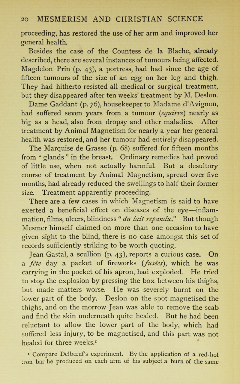 proceeding, has restored the use of her arm and improved her general health. Besides the case of the Countess de la Blache, already described, there are several instances of tumours being affected. Magdelon Prin (p. 43), a portress, had had since the age of fifteen tumours of the size of an egg on her leg and thigh. They had hitherto resisted all medical or surgical treatment, but they disappeared after ten weeks' treatment by M. Deslon. Dame Gaddant (p. 76), housekeeper to Madame dAvignon, had suffered seven years from a tumour (squirre) nearly as big as a head, also from dropsy and other maladies. After treatment by Animal Magnetism for nearly a year her general health was restored, and her tumour had entirely disappeared. The Marquise de Grasse (p. 68) suffered for fifteen months from  glands  in the breast. Ordinary remedies had proved of little use, when not actually harmful. But a desultory course of treatment by Animal Magnetism, spread over five months, had already reduced the swellings to half their former size. Treatment apparently proceeding. There are a few cases in which Magnetism is said to have exerted a beneficial effect on diseases of the eye—inflam- mation, films, ulcers, blindness  du lait repandu. But though Mesmer himself claimed on more than one occasion to have given sight to the blind, there is no case amongst this set of records sufficiently striking to be worth quoting. Jean Gastal, a scullion (p. 43), reports a curious case. On a fete day a packet of fireworks {fusees), which he was carrying in the pocket of his apron, had exploded. He tried to stop the explosion by pressing the box between his thighs, but made matters worse. He was severely burnt on the lower part of the body. Deslon on the spot magnetised the thighs, and on the morrow Jean was able to remove the scab and find the skin underneath quite healed. But he had been reluctant to allow the lower part of the body, which had suffered less injury, to be magnetised, and this part was not healed for three weeks.1 1 Compare Dclbosuf's experiment. By the application of a red-hot iron bar he produced on each arm of his subject a burn of the same