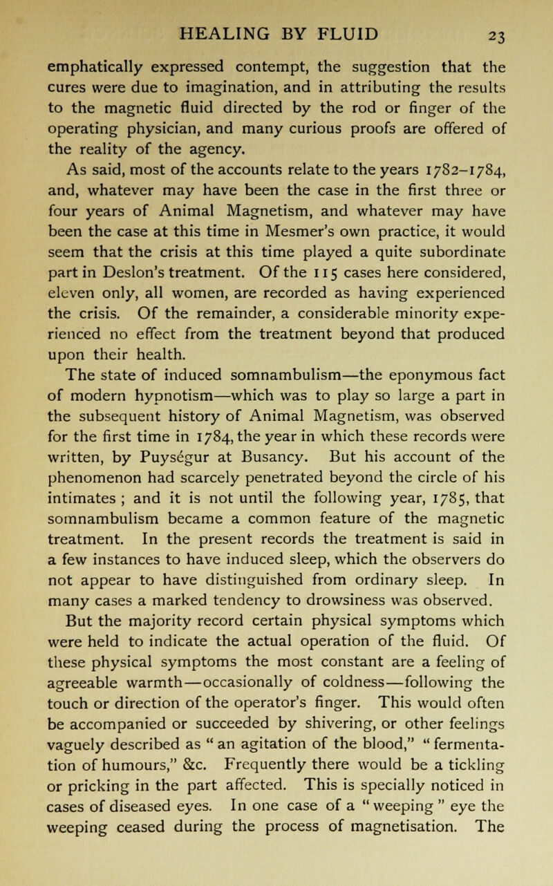 emphatically expressed contempt, the suggestion that the cures were due to imagination, and in attributing the results to the magnetic fluid directed by the rod or finger of the operating physician, and many curious proofs are offered of the reality of the agency. As said, most of the accounts relate to the years 1782-1784, and, whatever may have been the case in the first three or four years of Animal Magnetism, and whatever may have been the case at this time in Mesmer's own practice, it would seem that the crisis at this time played a quite subordinate part in Deslon's treatment. Of the 115 cases here considered, eleven only, all women, are recorded as having experienced the crisis. Of the remainder, a considerable minority expe- rienced no effect from the treatment beyond that produced upon their health. The state of induced somnambulism—the eponymous fact of modern hypnotism—-which was to play so large a part in the subsequent history of Animal Magnetism, was observed for the first time in 1784, the year in which these records were written, by Puysegur at Busancy. But his account of the phenomenon had scarcely penetrated beyond the circle of his intimates ; and it is not until the following year, 1785, that somnambulism became a common feature of the magnetic treatment. In the present records the treatment is said in a few instances to have induced sleep, which the observers do not appear to have distinguished from ordinary sleep. In many cases a marked tendency to drowsiness was observed. But the majority record certain physical symptoms which were held to indicate the actual operation of the fluid. Of these physical symptoms the most constant are a feeling of agreeable warmth—occasionally of coldness—following the touch or direction of the operator's finger. This would often be accompanied or succeeded by shivering, or other feelings vaguely described as  an agitation of the blood,  fermenta- tion of humours, &c. Frequently there would be a tickling or pricking in the part affected. This is specially noticed in cases of diseased eyes. In one case of a weeping eye the weeping ceased during the process of magnetisation. The